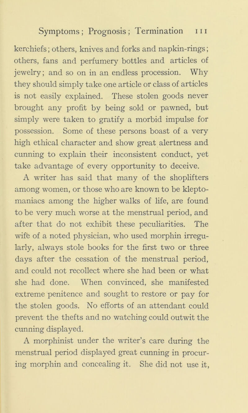 kerchiefs; others, knives and forks and napkin-rings; others, fans and perfumery bottles and articles of jewelry; and so on in an endless procession. Why they should simply take one article or class of articles is not easily explained. These stolen goods never brought any profit by being sold or pawned, but simply were taken to gratify a morbid impulse for possession. Some of these persons boast of a very high ethical character and show great alertness and cunning to explain their inconsistent conduct, yet take advantage of every opportunity to deceive. A writer has said that many of the shoplifters among women, or those who are known to be klepto- maniacs among the higher walks of life, are found to be very much worse at the menstrual period, and after that do not exhibit these peculiarities. The wife of a noted physician, who used morphin irregu- larly, always stole books for the first two or three days after the cessation of the menstrual period, and could not recollect where she had been or what she had done. When convinced, she manifested extreme penitence and sought to restore or pay for the stolen goods. No efforts of an attendant could prevent the thefts and no watching could outwit the cunning displayed. A morphinist under the writer’s care during the menstrual period displayed great cunning in procur- ing morphin and concealing it. She did not use it,