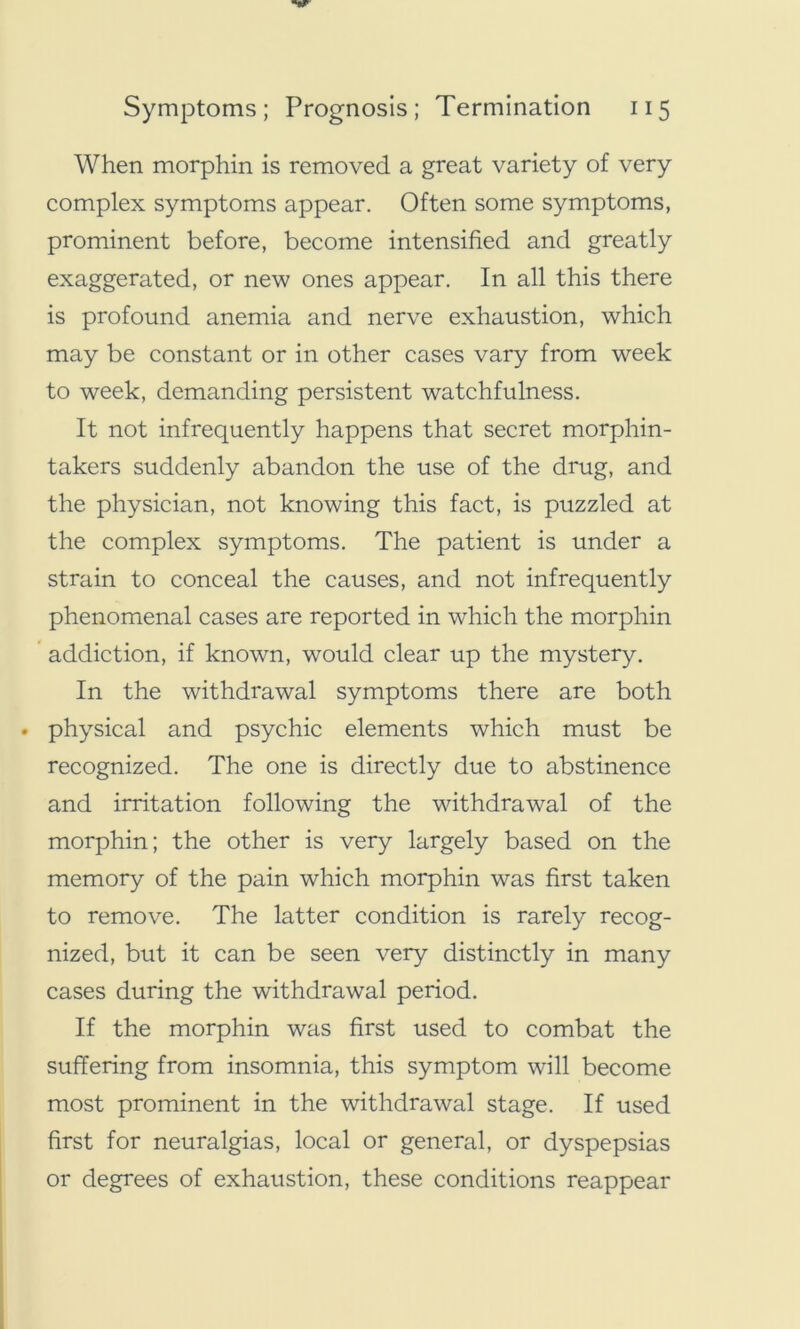 When morphin is removed a great variety of very complex symptoms appear. Often some symptoms, prominent before, become intensified and greatly exaggerated, or new ones appear. In all this there is profound anemia and nerve exhaustion, which may be constant or in other cases vary from week to week, demanding persistent watchfulness. It not infrequently happens that secret morphin- takers suddenly abandon the use of the drug, and the physician, not knowing this fact, is puzzled at the complex symptoms. The patient is under a strain to conceal the causes, and not infrequently phenomenal cases are reported in which the morphin addiction, if known, would clear up the mystery. In the withdrawal symptoms there are both . physical and psychic elements which must be recognized. The one is directly due to abstinence and irritation following the withdrawal of the morphin; the other is very largely based on the memory of the pain which morphin was first taken to remove. The latter condition is rarely recog- nized, but it can be seen very distinctly in many cases during the withdrawal period. If the morphin was first used to combat the suffering from insomnia, this symptom will become most prominent in the withdrawal stage. If used first for neuralgias, local or general, or dyspepsias or degrees of exhaustion, these conditions reappear