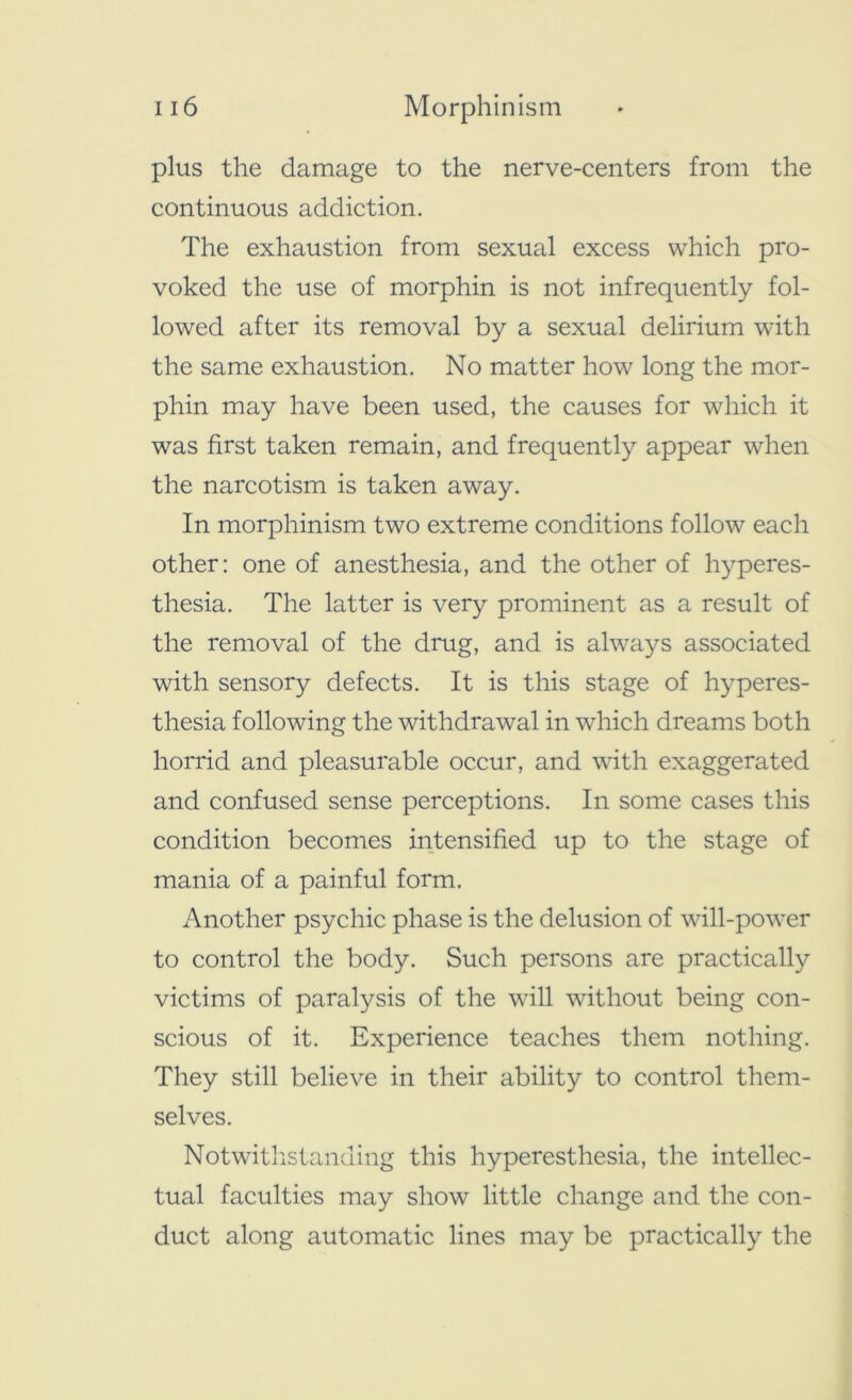 plus the damage to the nerve-centers from the continuous addiction. The exhaustion from sexual excess which pro- voked the use of morphin is not infrequently fol- lowed after its removal by a sexual delirium with the same exhaustion. No matter how long the mor- phin may have been used, the causes for which it was first taken remain, and frequently appear when the narcotism is taken away. In morphinism two extreme conditions follow each other: one of anesthesia, and the other of hyperes- thesia. The latter is very prominent as a result of the removal of the drug, and is always associated with sensory defects. It is this stage of hyperes- thesia following the withdrawal in which dreams both horrid and pleasurable occur, and with exaggerated and confused sense perceptions. In some cases this condition becomes intensified up to the stage of mania of a painful form. Another psychic phase is the delusion of will-power to control the body. Such persons are practically victims of paralysis of the will without being con- scious of it. Experience teaches them nothing. They still believe in their ability to control them- selves. Notwithstanding this hyperesthesia, the intellec- tual faculties may show little change and the con- duct along automatic lines may be practically the