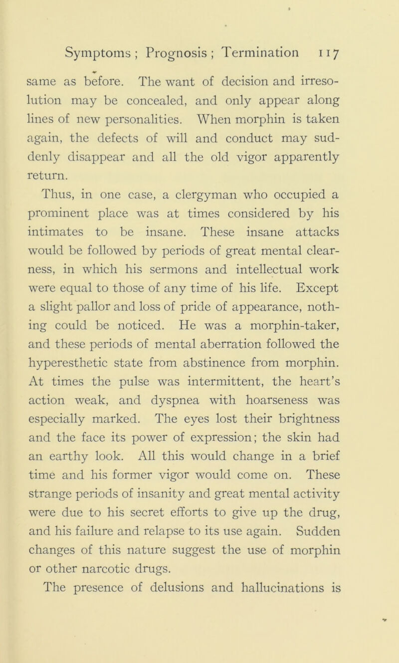 same as before. The want of decision and irreso- lution may be concealed, and only appear along lines of new personalities. When morphin is taken again, the defects of will and conduct may sud- denly disappear and all the old vigor apparently return. Thus, in one case, a clergyman who occupied a prominent place was at times considered by his intimates to be insane. These insane attacks would be followed by periods of great mental clear- ness, in which his sermons and intellectual work were equal to those of any time of his life. Except a slight pallor and loss of pride of appearance, noth- ing could be noticed. He was a morphin-taker, and these periods of mental aberration followed the hyperesthetic state from abstinence from morphin. At times the pulse was intermittent, the heart’s action weak, and dyspnea with hoarseness was especially marked. The eyes lost their brightness and the face its power of expression; the skin had an earthy look. All this would change in a brief time and his former vigor would come on. These strange periods of insanity and great mental activity were due to his secret efforts to give up the drug, and his failure and relapse to its use again. Sudden changes of this nature suggest the use of morphin or other narcotic drugs. The presence of delusions and hallucinations is