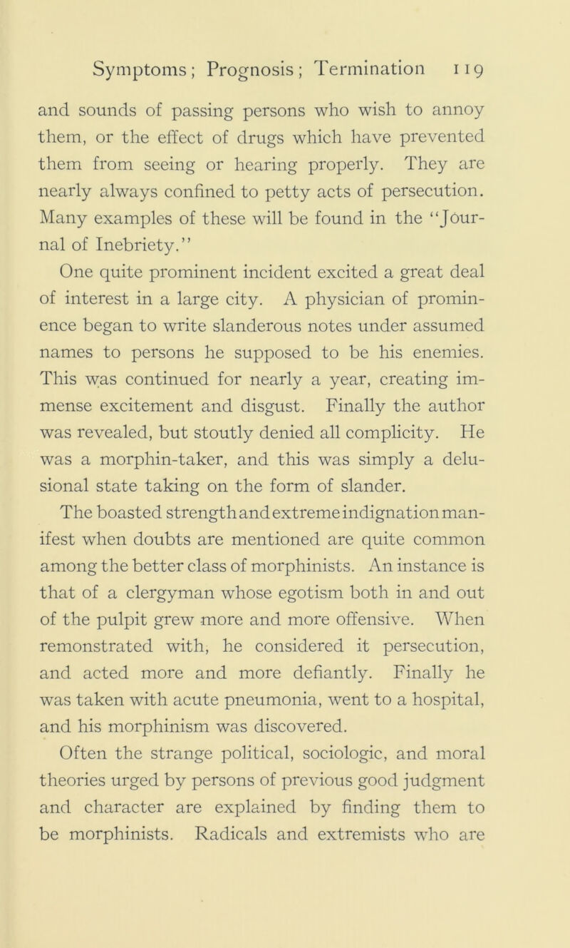 and sounds of passing persons who wish to annoy them, or the effect of drugs which have prevented them from seeing or hearing properly. They are nearly always confined to petty acts of persecution. Many examples of these will be found in the “Jour- nal of Inebriety.” One quite prominent incident excited a great deal of interest in a large city. A physician of promin- ence began to write slanderous notes under assumed names to persons he supposed to be his enemies. This w;as continued for nearly a year, creating im- mense excitement and disgust. Finally the author was revealed, but stoutly denied all complicity. He was a morphin-taker, and this was simply a delu- sional state taking on the form of slander. The boasted strength and extreme indignation man- ifest when doubts are mentioned are quite common among the better class of morphinists. An instance is that of a clergyman whose egotism both in and out of the pulpit grew more and more offensive. When remonstrated with, he considered it persecution, and acted more and more defiantly. Finally he was taken with acute pneumonia, went to a hospital, and his morphinism was discovered. Often the strange political, sociologic, and moral theories urged by persons of previous good judgment and character are explained by finding them to be morphinists. Radicals and extremists who are