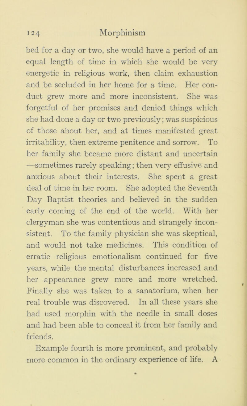 bed for a day or two, she would have a period of an equal length of time in which she would be very energetic in religious work, then claim exhaustion and be secluded in her home for a time. Her con- duct grew more and more inconsistent. She was forgetful of her promises and denied things which she had done a day or two previously; was suspicious of those about her, and at times manifested great irritability, then extreme penitence and sorrow. To her family she became more distant and uncertain —sometimes rarely speaking; then very effusive and anxious about their interests. She spent a great deal of time in her room. She adopted the Seventh Day Baptist theories and believed in the sudden early coming of the end of the world. With her clergyman she was contentious and strangely incon- sistent. To the family physician she was skeptical, and would not take medicines. This condition of erratic religious emotionalism continued for five years, while the mental disturbances increased and her appearance grew more and more wretched. Finally she was taken to a sanatorium, when her real trouble was discovered. In all these years she had used morphin with the needle in small doses and had been able to conceal it from her family and friends. Example fourth is more prominent, and probably more common in the ordinary experience of life. A