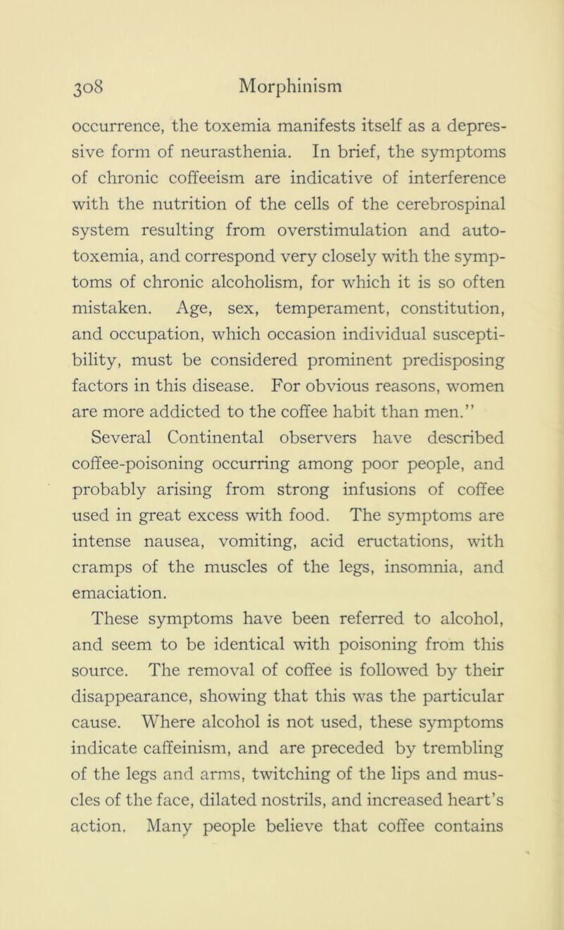 occurrence, the toxemia manifests itself as a depres- sive form of neurasthenia. In brief, the symptoms of chronic coffeeism are indicative of interference with the nutrition of the cells of the cerebrospinal system resulting from overstimulation and auto- toxemia, and correspond very closely with the symp- toms of chronic alcoholism, for which it is so often mistaken. Age, sex, temperament, constitution, and occupation, which occasion individual suscepti- bility, must be considered prominent predisposing factors in this disease. For obvious reasons, women are more addicted to the coffee habit than men.” Several Continental observers have described coffee-poisoning occurring among poor people, and probably arising from strong infusions of coffee used in great excess with food. The symptoms are intense nausea, vomiting, acid eructations, with cramps of the muscles of the legs, insomnia, and emaciation. These symptoms have been referred to alcohol, and seem to be identical with poisoning from this source. The removal of coffee is followed by their disappearance, showing that this was the particular cause. Where alcohol is not used, these symptoms indicate caffeinism, and are preceded by trembling of the legs and arms, twitching of the lips and mus- cles of the face, dilated nostrils, and increased heart’s action. Many people believe that coffee contains