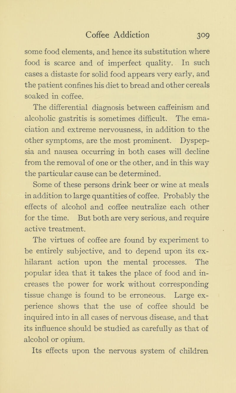 some food elements, and hence its substitution where food is scarce and of imperfect quality. In such cases a distaste for solid food appears very early, and the patient confines his diet to bread and other cereals soaked in coffee. The differential diagnosis between caffeinism and alcoholic gastritis is sometimes difficult. The ema- ciation and extreme nervousness, in addition to the other symptoms, are the most prominent. Dyspep- sia and nausea occurring in both cases will decline from the removal of one or the other, and in this way the particular cause can be determined. Some of these persons drink beer or wine at meals in addition to large quantities of coffee. Probably the effects of alcohol and coffee neutralize each other for the time. But both are very serious, and require active treatment. The virtues of coffee are found by experiment to be entirely subjective, and to depend upon its ex- hilarant action upon the mental processes. The popular idea that it takes the place of food and in- creases the power for work without corresponding tissue change is found to be erroneous. Large ex- perience shows that the use of coffee should be inquired into in all cases of nervous disease, and that its influence should be studied as carefully as that of alcohol or opium. Its effects upon the nervous system of children