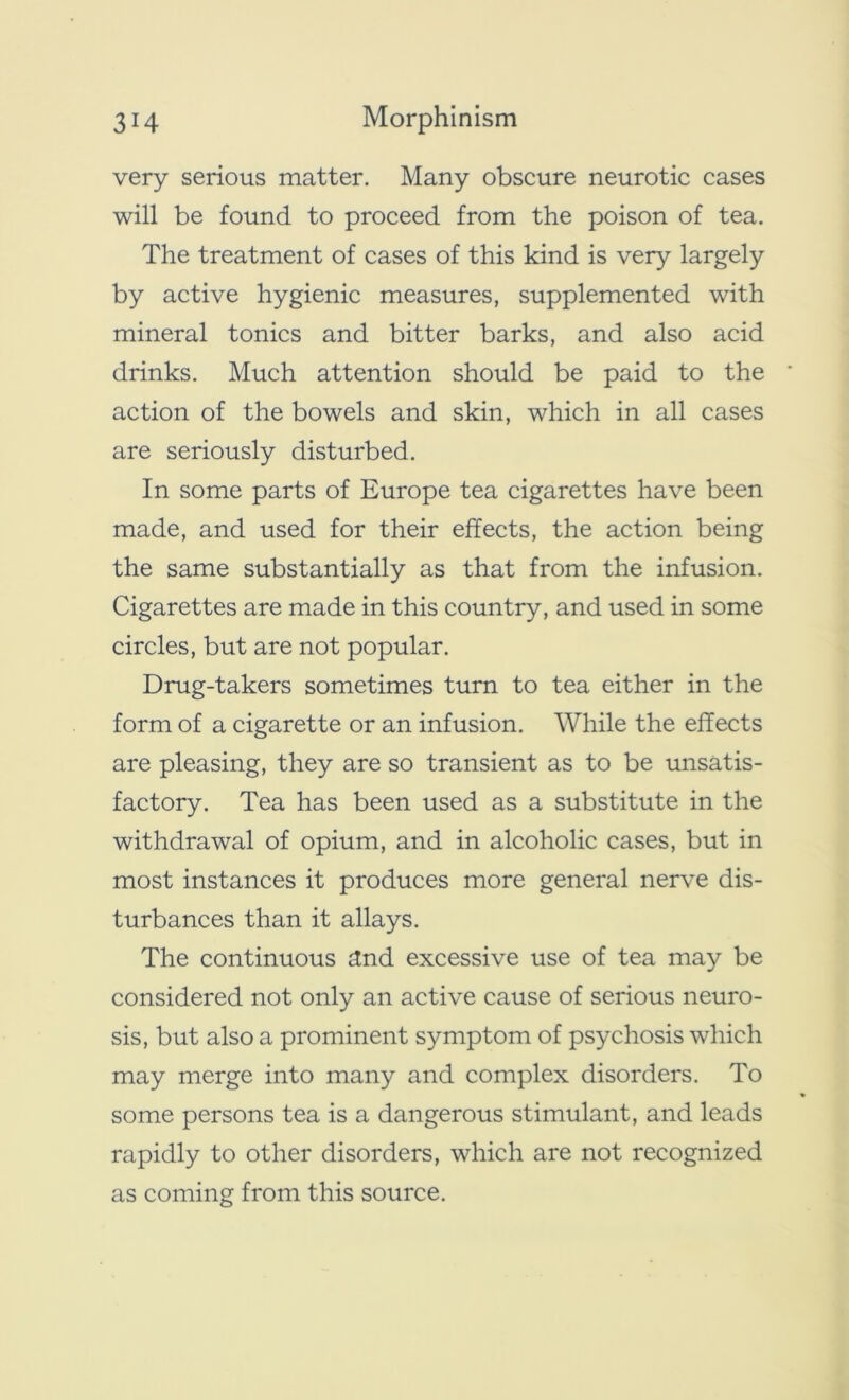 very serious matter. Many obscure neurotic cases will be found to proceed from the poison of tea. The treatment of cases of this kind is very largely by active hygienic measures, supplemented with mineral tonics and bitter barks, and also acid drinks. Much attention should be paid to the action of the bowels and skin, which in all cases are seriously disturbed. In some parts of Europe tea cigarettes have been made, and used for their effects, the action being the same substantially as that from the infusion. Cigarettes are made in this country, and used in some circles, but are not popular. Drug-takers sometimes turn to tea either in the form of a cigarette or an infusion. While the effects are pleasing, they are so transient as to be unsatis- factory. Tea has been used as a substitute in the withdrawal of opium, and in alcoholic cases, but in most instances it produces more general nerve dis- turbances than it allays. The continuous dnd excessive use of tea may be considered not only an active cause of serious neuro- sis, but also a prominent symptom of psychosis which may merge into many and complex disorders. To some persons tea is a dangerous stimulant, and leads rapidly to other disorders, which are not recognized as coming from this source.