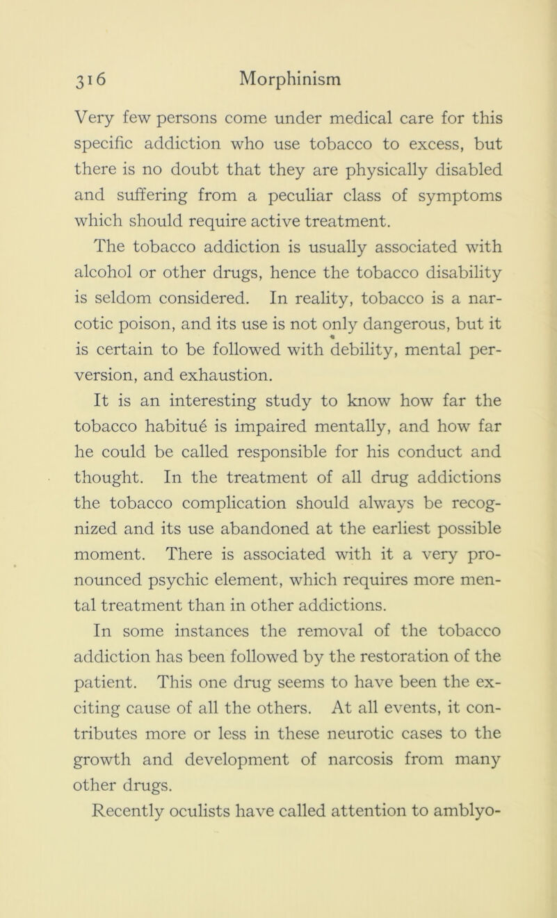 Very few persons come under medical care for this specific addiction who use tobacco to excess, but there is no doubt that they are physically disabled and suffering from a peculiar class of symptoms which should require active treatment. The tobacco addiction is usually associated with alcohol or other drugs, hence the tobacco disability is seldom considered. In reality, tobacco is a nar- cotic poison, and its use is not only dangerous, but it is certain to be followed with debility, mental per- version, and exhaustion. It is an interesting study to know how far the tobacco habitue is impaired mentally, and how far he could be called responsible for his conduct and thought. In the treatment of all drug addictions the tobacco complication should always be recog- nized and its use abandoned at the earliest possible moment. There is associated with it a very pro- nounced psychic element, which requires more men- tal treatment than in other addictions. In some instances the removal of the tobacco addiction has been followed by the restoration of the patient. This one drug seems to have been the ex- citing cause of all the others. At all events, it con- tributes more or less in these neurotic cases to the growth and development of narcosis from many other drugs. Recently oculists have called attention to amblyo-