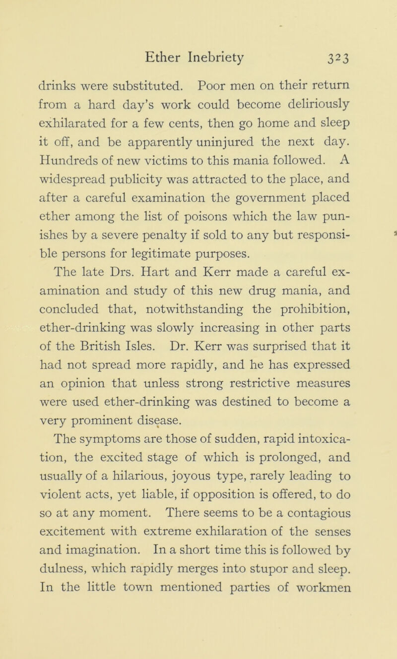 drinks were substituted. Poor men on their return from a hard day’s work could become deliriously exhilarated for a few cents, then go home and sleep it off, and be apparently uninjured the next day. Hundreds of new victims to this mania followed. A widespread publicity was attracted to the place, and after a careful examination the government placed ether among the list of poisons which the law pun- ishes by a severe penalty if sold to any but responsi- ble persons for legitimate purposes. The late Drs. Hart and Kerr made a careful ex- amination and study of this new drug mania, and concluded that, notwithstanding the prohibition, ether-drinking was slowly increasing in other parts of the British Isles. Dr. Kerr was surprised that it had not spread more rapidly, and he has expressed an opinion that unless strong restrictive measures were used ether-drinking was destined to become a very prominent disease. The symptoms are those of sudden, rapid intoxica- tion, the excited stage of which is prolonged, and usually of a hilarious, joyous type, rarely leading to violent acts, yet liable, if opposition is offered, to do so at any moment. There seems to be a contagious excitement with extreme exhilaration of the senses and imagination. In a short time this is followed by dulness, which rapidly merges into stupor and sleep. In the little town mentioned parties of workmen