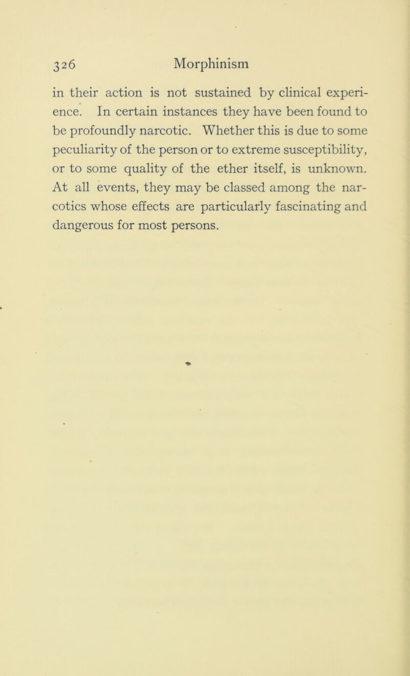 in their action is not sustained by clinical experi- ence. In certain instances they have been found to be profoundly narcotic. Whether this is due to some peculiarity of the person or to extreme susceptibility, or to some quality of the ether itself, is unknown. At all events, they may be classed among the nar- cotics whose effects are particularly fascinating and dangerous for most persons.