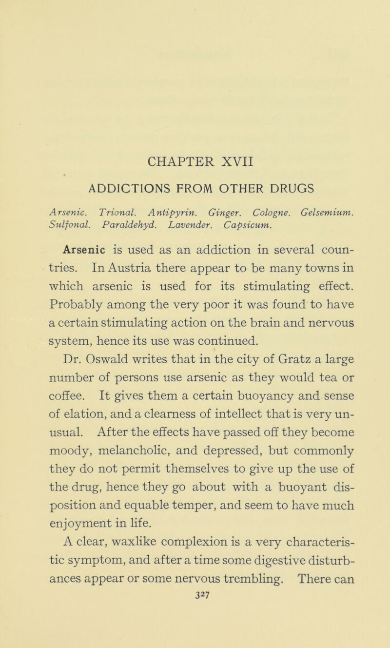 ADDICTIONS FROM OTHER DRUGS Arsenic. Trional. Antipyrin. Ginger. Cologne. Gelsemium. Sulfonal. Paraldehyd. Lavender. Capsicum. Arsenic is used as an addiction in several coun- tries. In Austria there appear to be many towns in which arsenic is used for its stimulating effect. Probably among the very poor it was found to have a certain stimulating action on the brain and nervous system, hence its use was continued. Dr. Oswald writes that in the city of Gratz a large number of persons use arsenic as they would tea or coffee. It gives them a certain buoyancy and sense of elation, and a clearness of intellect that is very un- usual. After the effects have passed off they become moody, melancholic, and depressed, but commonly they do not permit themselves to give up the use of the drug, hence they go about with a buoyant dis- position and equable temper, and seem to have much enjoyment in life. A clear, waxlike complexion is a very characteris- tic symptom, and after a time some digestive disturb- ances appear or some nervous trembling. There can