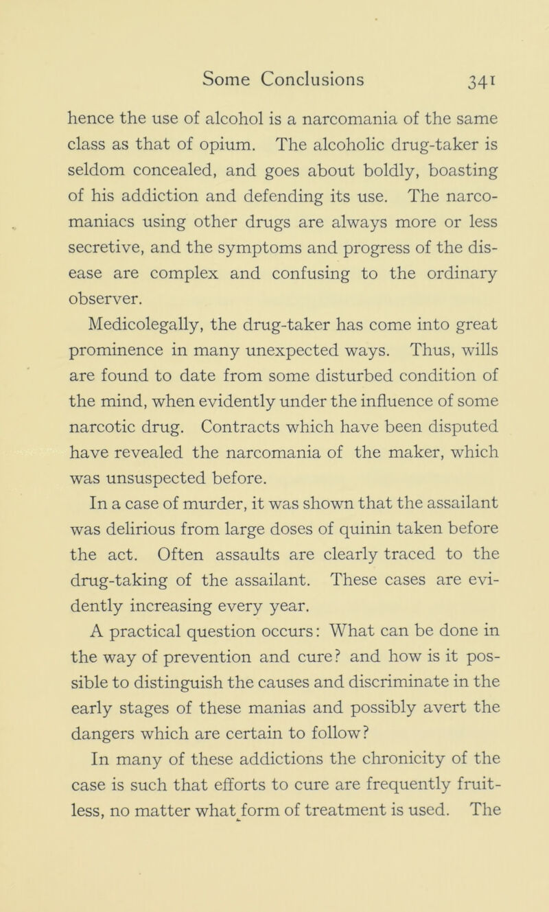 hence the use of alcohol is a narcomania of the same class as that of opium. The alcoholic drug-taker is seldom concealed, and goes about boldly, boasting of his addiction and defending its use. The narco- maniacs using other drugs are always more or less secretive, and the symptoms and progress of the dis- ease are complex and confusing to the ordinary observer. Medicolegally, the drug-taker has come into great prominence in many unexpected ways. Thus, wills are found to date from some disturbed condition of the mind, when evidently under the influence of some narcotic drug. Contracts which have been disputed have revealed the narcomania of the maker, which was unsuspected before. In a case of murder, it was shown that the assailant was delirious from large doses of quinin taken before the act. Often assaults are clearly traced to the drug-taking of the assailant. These cases are evi- dently increasing every year. A practical question occurs: What can be done in the way of prevention and cure? and how is it pos- sible to distinguish the causes and discriminate in the early stages of these manias and possibly avert the dangers which are certain to follow? In many of these addictions the chronicity of the case is such that efforts to cure are frequently fruit- less, no matter what form of treatment is used. The