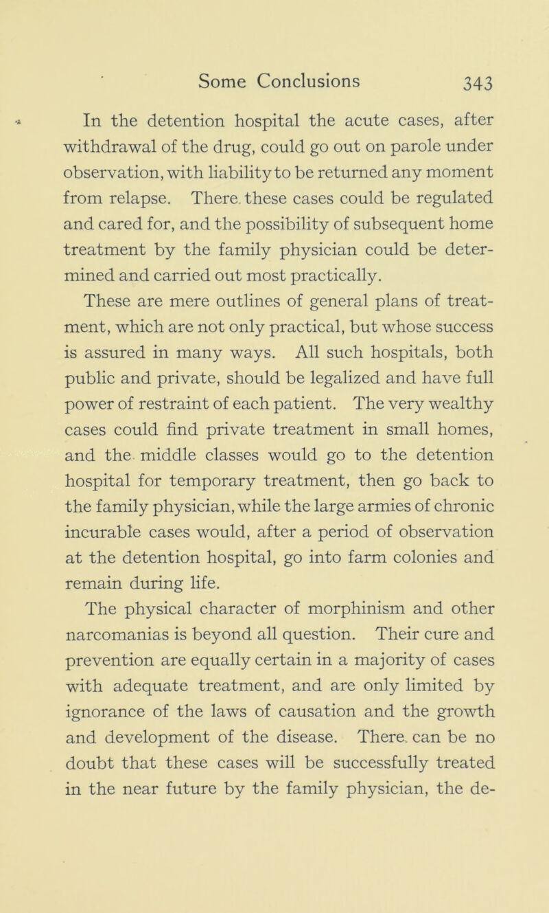 In the detention hospital the acute cases, after withdrawal of the drug, could go out on parole under observation, with liability to be returned any moment from relapse. There, these cases could be regulated and cared for, and the possibility of subsequent home treatment by the family physician could be deter- mined and carried out most practically. These are mere outlines of general plans of treat- ment, which are not only practical, but whose success is assured in many ways. All such hospitals, both public and private, should be legalized and have full power of restraint of each patient. The very wealthy cases could find private treatment in small homes, and the middle classes would go to the detention hospital for temporary treatment, then go back to the family physician, while the large armies of chronic incurable cases would, after a period of observation at the detention hospital, go into farm colonies and remain during life. The physical character of morphinism and other narcomanias is beyond all question. Their cure and prevention are equally certain in a majority of cases with adequate treatment, and are only limited by ignorance of the laws of causation and the growth and development of the disease. There, can be no doubt that these cases will be successfully treated in the near future by the family physician, the de-