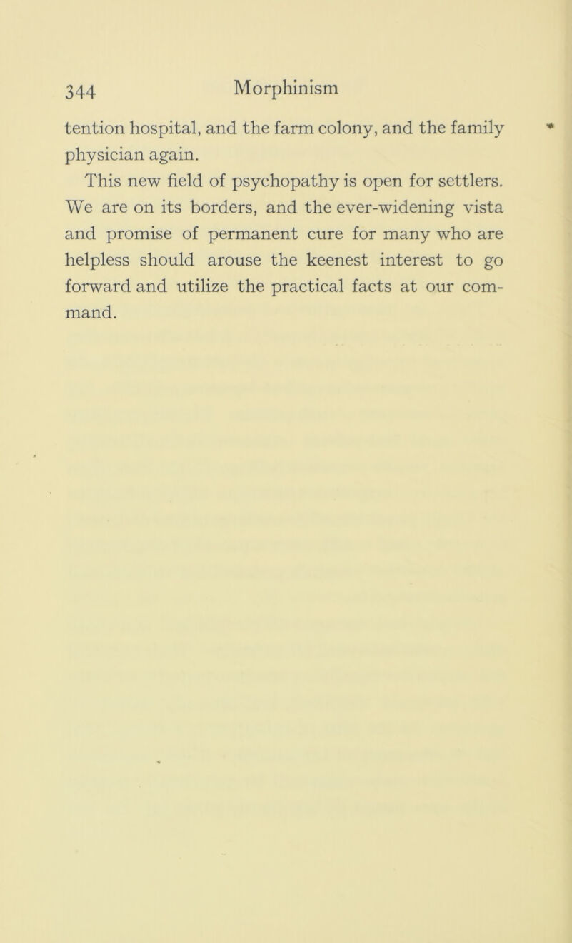tention hospital, and the farm colony, and the family physician again. This new field of psychopathy is open for settlers. We are on its borders, and the ever-widening vista and promise of permanent cure for many who are helpless should arouse the keenest interest to go forward and utilize the practical facts at our com- mand.