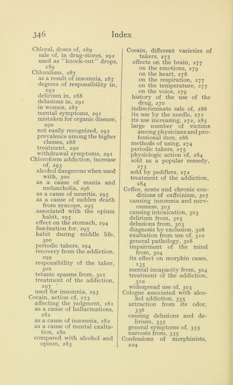 Chloral, doses of, 289 sale of, in drug-stores, 292 used as “knock-out” drops, 289 Chloralism, 287 as a result of insomnia, 287 degrees of responsibility in, 292 delirium in, 288 delusions in, 291 in women, 287 mental symptoms, 291 mistaken for organic disease, 290 not easily recognized, 292 prevalence among the higher classes, 288 treatment, 290 withdrawal symptoms, 291 Chloroform addiction, increase of, 293 alcohol dangerous when used with, 300 as a cause of mania and melancholia, 296 as a cause of neuritis, 295 as a cause of sudden death from syncope, 295 associated with the opium habit, 295 effect on the stomach, 294 fascination for, 295 habit during middle life, 3°° periodic takers, 294 recovery from the addiction, 299 responsibility of the taker, 3°o tetanic spasms from, 301 treatment of the addiction, 297 * used for insomnia, 293 Cocain, action of, 273 affecting the judgment, 281 as a cause of hallucinations, 282 as a cause of insomnia, 282 as a cause of mental exalta- tion, 280 compared with alcohol and opium, 283 Cocain, different varieties of takers, 275 effects on the brain, 277 on the emotions, 279 on the heart, 278 on the respiration, 277 on the temperature, 277 on the voice, 279 history of the use of the drug, 270 indiscriminate sale of, 286 its use by the needle, 271 its use increasing, 272, 285 large number of victims among physicians and pro- fessional men, 286 methods of using, 274 periodic takers, 275 physiologic action of, 284 sold as a popular remedy, 273 sold by peddlers, 272 treatment of the addiction, 284 Coffee, acute and chronic con- ditions of caffeinism, 307 causing insomnia and nerv- ousness, 303 causing intoxication, 303 delirium from, 305 delusions from, 303 diagnosis by exclusion, 306 exaltation from use of, 310 general pathology, 308 impairment of the mind from, 304 its effect on morphin cases, 135 mental incapacity from, 304 treatment of the addiction, 310 widespread use of, 303 Cologne associated with alco- hol addiction, 335 attraction from its odor, 336 causing delusions and de- lirium, 335 general symptoms of, 335 narcosis from, 335 Confessions of morphinists, 224