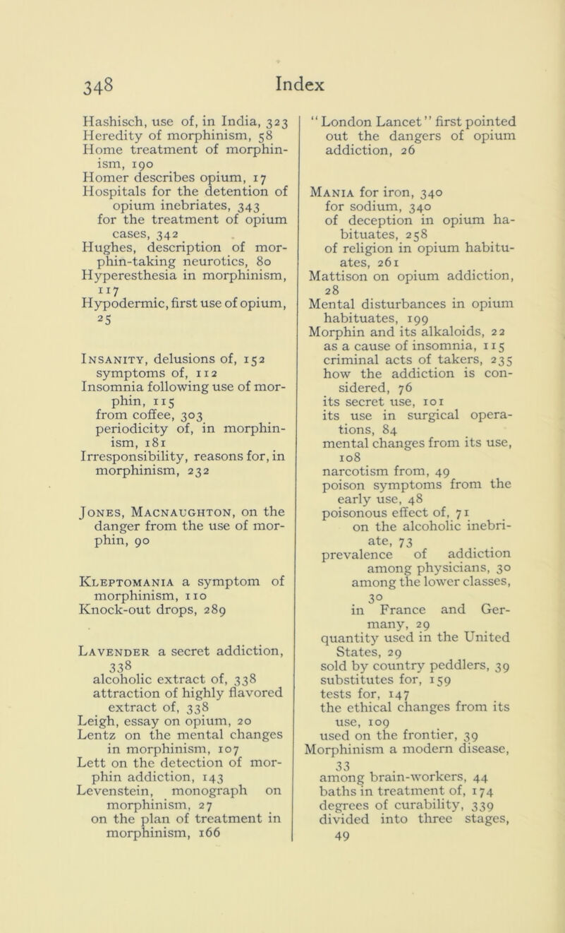 Hashisch, use of, in India, 323 Heredity of morphinism, 58 Home treatment of morphin- ism, 190 Homer describes opium, 17 Hospitals for the detention of opium inebriates, 343 for the treatment of opium cases, 342 Hughes, description of mor- phin-taking neurotics, 80 Hyperesthesia in morphinism, 117 . . Hypodermic, first use of opium, 25 Insanity, delusions of, 152 symptoms of, 112 Insomnia following use of mor- phin, 115 from coffee, 303 periodicity of, in morphin- ism, 181 Irresponsibility, reasons for, in morphinism, 232 Jones, Macnaughton, on the danger from the use of mor- phin, 90 Kleptomania a symptom of morphinism, no Knock-out drops, 289 Lavender a secret addiction, 338 alcoholic extract of, 338 attraction of highly flavored extract of, 338 Leigh, essay on opium, 20 Lentz on the mental changes in morphinism, 107 Lett on the detection of mor- phin addiction, 143 Levenstein, monograph on morphinism, 27 on the plan of treatment in morphinism, 166 “ London Lancet ” first pointed out the dangers of opium addiction, 26 Mania for iron, 340 for sodium, 340 of deception in opium ha- bituates, 258 of religion in opium habitu- ates, 261 Mattison on opium addiction, 28 Mental disturbances in opium habituates, 199 Morphin and its alkaloids, 22 as a cause of insomnia, 115 criminal acts of takers, 235 how the addiction is con- sidered, 76 its secret use, 101 its use in surgical opera- tions, 84 mental changes from its use, 108 narcotism from, 49 poison symptoms from the early use, 48 poisonous effect of, 71 on the alcoholic inebri- ate, 73 prevalence of addiction among physicians, 30 among the lower classes, 3° in France and Ger- many, 29 quantity used in the United States, 29 sold by country peddlers, 39 substitutes for, 159 tests for, 147 the ethical changes from its use, 109 used on the frontier, 39 Morphinism a modern disease, 33 among bram-workers, 44 baths in treatment of, 174 degrees of curability, 339 divided into three stages, 49