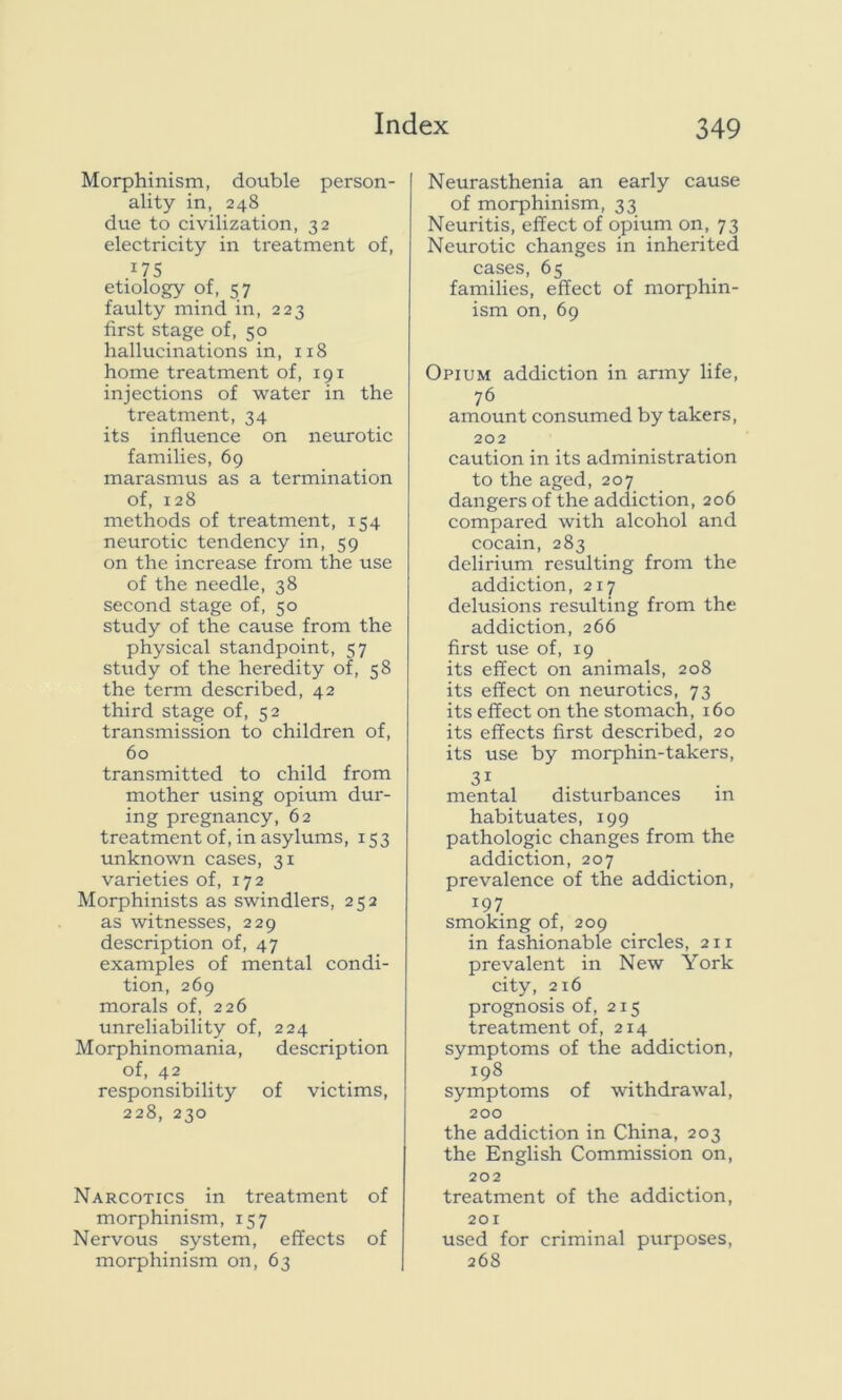 Morphinism, double person- ality in, 248 due to civilization, 32 electricity in treatment of, 475 etiology of, 57 faulty mind in, 223 first stage of, 50 hallucinations in, 118 home treatment of, 191 injections of water in the treatment, 34 its influence on neurotic families, 69 marasmus as a termination of, 128 methods of treatment, 154 neurotic tendency in, 59 on the increase from the use of the needle, 38 second stage of, 50 study of the cause from the physical standpoint, 57 study of the heredity of, 58 the term described, 42 third stage of, 52 transmission to children of, 60 transmitted to child from mother using opium dur- ing pregnancy, 62 treatment of, in asylums, 153 unknown cases, 31 varieties of, 172 Morphinists as swindlers, 252 as witnesses, 229 description of, 47 examples of mental condi- tion, 269 morals of, 226 unreliability of, 224 Morphinomania, description of, 42 responsibility of victims, 228, 230 Narcotics in treatment of morphinism, 157 Nervous system, effects of morphinism on, 63 Neurasthenia an early cause of morphinism, 33 Neuritis, effect of opium on, 73 Neurotic changes in inherited cases, 65 families, effect of morphin- ism on, 69 Opium addiction in army life, 76 amount consumed by takers, 202 caution in its administration to the aged, 207 dangers of the addiction, 206 compared with alcohol and cocain, 283 delirium resulting from the addiction, 217 delusions resulting from the addiction, 266 first use of, 19 its effect on animals, 208 its effect on neurotics, 73 its effect on the stomach, 160 its effects first described, 20 its use by morphin-takers, 3i mental disturbances m habituates, 199 pathologic changes from the addiction, 207 prevalence of the addiction, 197 smoking of, 209 in fashionable circles, 211 prevalent in New York city, 216 prognosis of, 215 treatment of, 214 symptoms of the addiction, 198 symptoms of withdrawal, 200 the addiction in China, 203 the English Commission on, 202 treatment of the addiction, 201 used for criminal purposes, 268