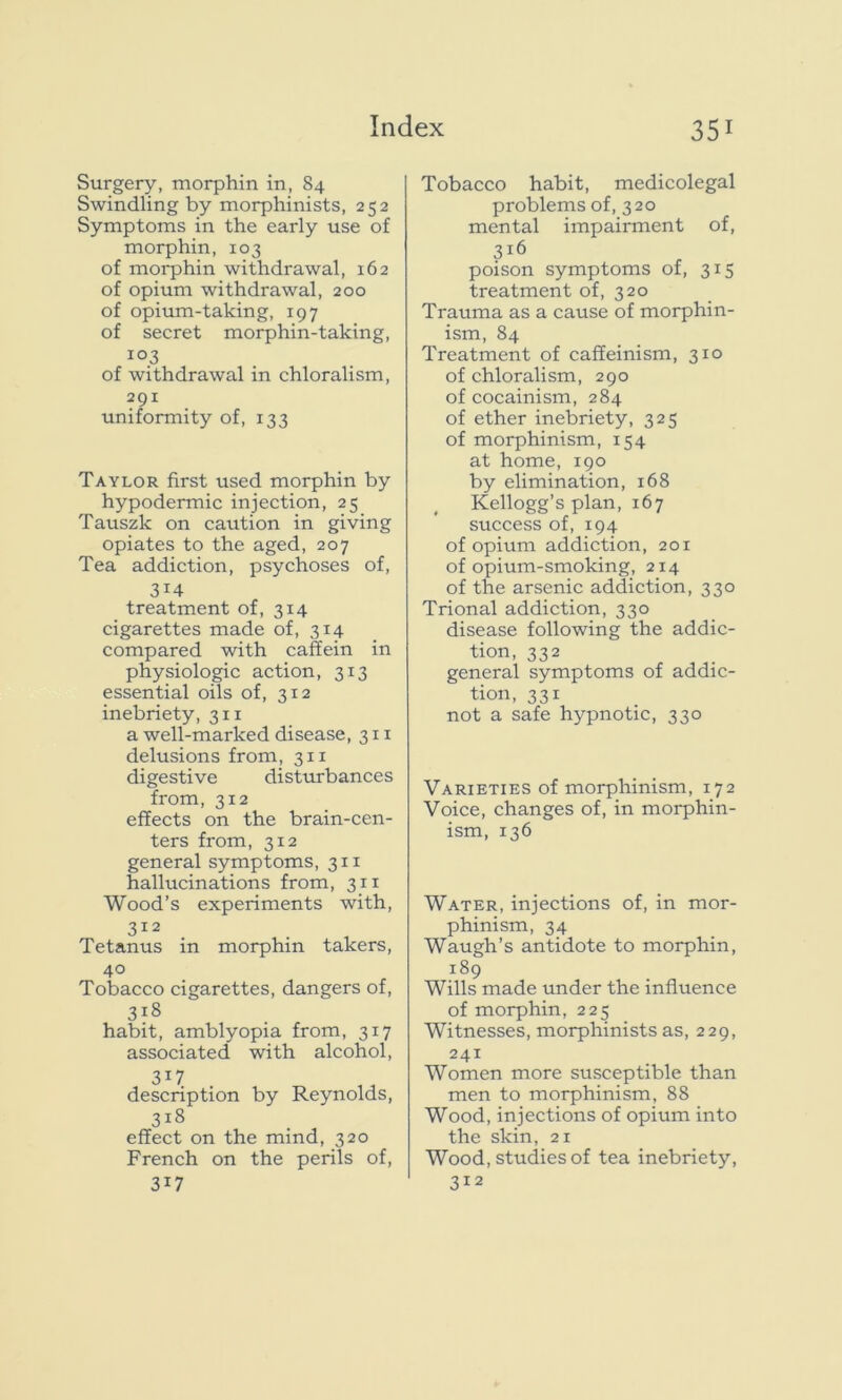 Surgery, morphin in, 84 Swindling by morphinists, 252 Symptoms in the early use of morphin, 103 of morphin withdrawal, 162 of opium withdrawal, 200 of opium-taking, 197 of secret morphin-taking, 103 of withdrawal in chloralism, 291 uniformity of, 133 Taylor first used morphin by hypodermic injection, 25 Tauszk on caution in giving opiates to the aged, 207 Tea addiction, psychoses of, 3i4 treatment of, 314 cigarettes made of, 3x4 compared with caffein in physiologic action, 313 essential oils of, 312 inebriety, 311 a well-marked disease, 311 delusions from, 311 digestive disturbances from, 312 effects on the brain-cen- ters from, 312 general symptoms, 311 hallucinations from, 311 Wood’s experiments with, 312 Tetanus in morphin takers, 40 Tobacco cigarettes, dangers of, 3l8 habit, amblyopia from, 317 associated with alcohol, 3T7 description by Reynolds, 3i8 effect on the mind, 320 French on the perils of, 3W Tobacco habit, medicolegal problems of, 320 mental impairment of, 316 poison symptoms of, 315 treatment of, 320 Trauma as a cause of morphin- ism, 84 Treatment of caffeinism, 310 of chloralism, 290 of cocainism, 284 of ether inebriety, 325 of morphinism, 154 at home, 190 by elimination, 168 Kellogg’s plan, 167 success of, 194 of opium addiction, 201 of opium-smoking, 214 of the arsenic addiction, 330 Trional addiction, 330 disease following the addic- tion, 332 general symptoms of addic- tion, 331 not a safe hypnotic, 330 Varieties of morphinism, 172 Voice, changes of, in morphin- ism, 136 Water, injections of, in mor- phinism, 34 Waugh’s antidote to morphin, 189 Wills made under the influence of morphin, 225 Witnesses, morphinists as, 229, 241 Women more susceptible than men to morphinism, 88 Wood, injections of opium into the skin, 21 Wood, studies of tea inebriety, 312