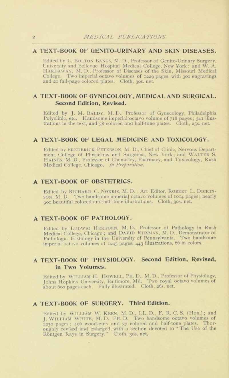 A TEXT=BOOK OF GENITOURINARY AND SKIN DISEASES. Edited by L. BOLTON Bangs, M. D., Professor of Genito-Urinary Surgery, University and Bellevue Hospital Medical College, New York ; and W. A. Hardaway, M. D., Professor of Diseases of the Skin, Missouri Medical College. Two imperial octavo volumes of 1229 pages, with 300 engravings and 20 full-page colored plates. Cloth, 30s. net. A TEXT=BOOK OF GYNECOLOGY, MEDICAL AND SURGICAL. Second Edition, Revised. Edited by J. M. Baldy, M. D., Professor of Gynecology, Philadelphia Polyclinic, etc. Handsome imperial octavo volume of 718 pages ; 341 illus- trations in the text, and 38 colored and half-tone plates. Cloth, 25s. net. A TEXT=BOOK OF LEGAL MEDICINE AND TOXICOLOGY. Edited by FREDERICK Peterson, M. D., Chief of Clinic, Nervous Depart- ment, College of Physicians and Surgeons, New York; and Walter S. Haines, M. D., Professor of Chemistry, Pharmacy, and Toxicology, Rush Medical College, Chicago. In Preparation. A TEXT=BOOK OF OBSTETRICS. Edited by RICHARD C. NORRIS, M. D.; Art Editor, ROBERT L. DICKIN- SON, M. D. Two handsome imperial octavo volumes of 1014 pages; nearly 900 beautiful colored and half-tone illustrations. Cloth, 30s. net. A TEXT=BOOK OF PATHOLOGY. Edited by Ludwig HEKTOEN, M. D., Professor of Pathology in Rush Medical College, Chicago ; and David Riesman, M. D., Demonstrator of Pathologic Histology in the University of Pennsylvania. Two handsome imperial octavo volumes of 1245 pages, 443 illustrations, 66 in colors. A TEXT=BOOK OF PHYSIOLOGY. Second Edition, Revised, in Two Volumes. Edited by William IT Howell, Ph.D., M.D., Professor of Physiology, Johns Hopkins University, Baltimore Md. Two royal octavo volumes of about 600 pages each. Fully illustrated. Cloth, 26s. net. A TEXT=BOOK OF SURGERY. Third Edition. Edited by William W. Keen, M. D., LL. D., F. R. C. S. (Hon.); and ]. William White, M. D., Pii. D. Two handsome octavo volumes of 1230 pages; 496 wood-cuts and 37 colored and half-tone plates. Thor- oughly revised and enlarged, with a section devoted to  The Use of the Rontgen Rays in Surgery.” Cloth, 30s. net.