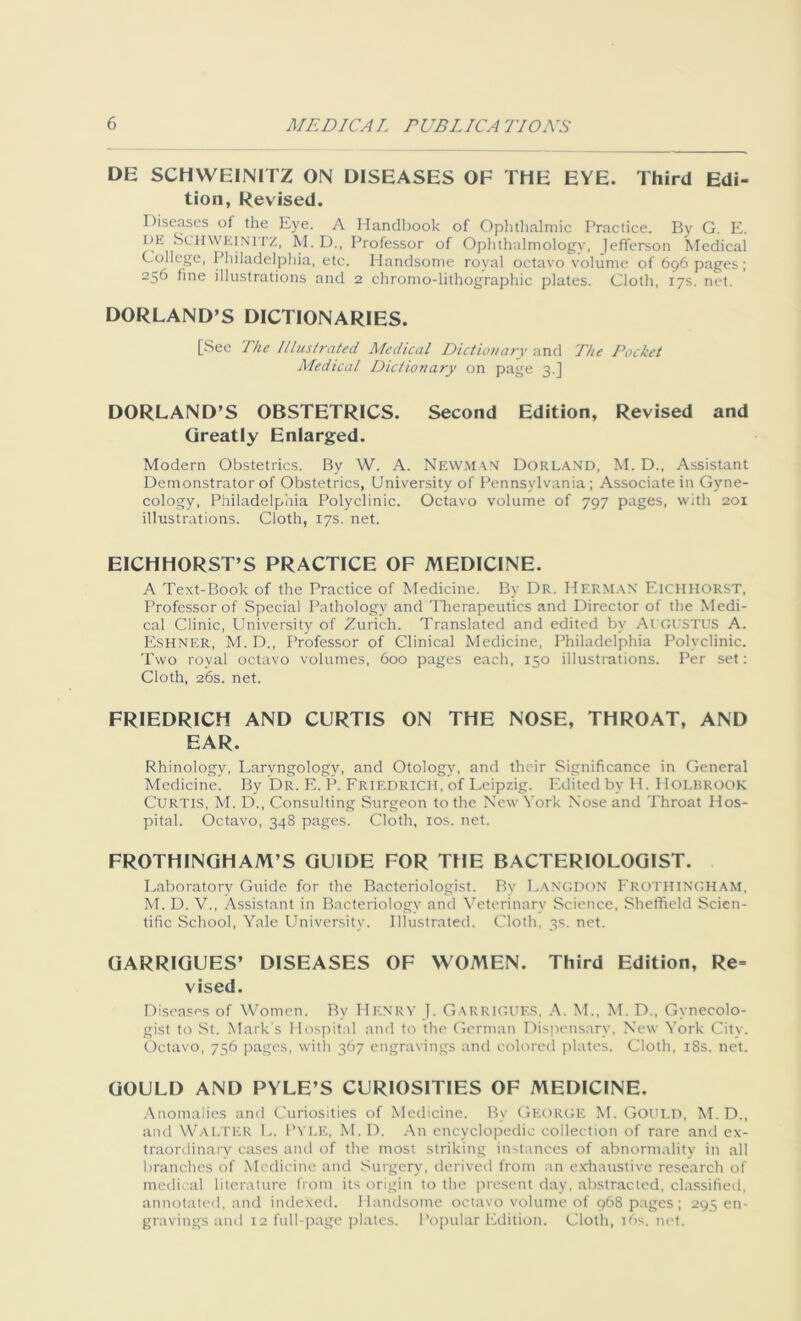 DE SCHWEINITZ ON DISEASES OF THE EYE. Third Edi- tion, Revised. Diseases ot the Eye. A Handbook of Ophthalmic Practice. By G. E. l)E SCHWKiNirz, M. D., Professor of Ophthalmology, ]efferson Medical College, Philadelphia, etc. Handsome royal octavo volume of 696 pages; 256 tine illustrations and 2 chromo-lithographic plates. Cloth, 17s. net. DORLAND’S DICTIONARIES. [See The Illustrated Medical Dictionary and The Pocket Medical Diet ion ary on page 3.] DORLAND’S OBSTETRICS. Second Edition, Revised and Greatly Enlarged. Modern Obstetrics. By W. A. NEWMAN Dorland, M. D., Assistant Demonstrator of Obstetrics, University of Pennsylvania; Associate in Gyne- cology, Philadelphia Polyclinic. Octavo volume of 797 pages, with 201 illustrations. Cloth, 17s. net. EICHHORST’S PRACTICE OF MEDICINE. A Text-Book of the Practice of Medicine. By Dr. Herman Eichhorst, Professor of Special Pathology and Therapeutics and Director of the Medi- cal Clinic, University of Zurich. Translated and edited by AUGUSTUS A. Eshner, M. D., Professor of Clinical Medicine, Philadelphia Polyclinic. Two royal octavo volumes, 600 pages each, 150 illustrations. Per set: Cloth, 26s. net. FRIEDRICH AND CURTIS ON THE NOSE, THROAT, AND EAR. Rhinology, Laryngology, and Otology, and their Significance in General Medicine. By Dr. E. P. Friedrich, of Leipzig. Edited by H. Holbrook Curtis, M. D., Consulting Surgeon to the New York Nose and Throat Hos- pital. Octavo, 348 pages. Cloth, 10s. net. FROTHINGHAM’S GUIDE FOR THE BACTERIOLOGIST. Laboratory Guide for the Bacteriologist. By LangDON FROTHINGHAM, M. D. V., Assistant in Bacteriology and Veterinary Science, Sheffield Scien- tific School, Yale University. Illustrated. Cloth, 3s. net. GARRIGUES’ DISEASES OF WOMEN. Third Edition, Re- vised. Diseases of Women. By Hf.nrv J. GARRIGUES, A. M., M. D., Gynecolo- gist to St. Mark's Hospital and to the German Dispensary, New York Citv. Octavo, 756 pages, with 367 engravings and colored plates. Cloth, 18s. net. GOULD AND PYLE’S CURIOSITIES OF MEDICINE. Anomalies and Curiosities of Medicine. By George M. Gould, M. D., and WALTER L. Pyle, M. D. An encyclopedic collection of rare and ex- traordinary cases and of the most striking instances of abnormality in all branches of Medicine and Surgery, derived from an exhaustive research of medical literature from its origin to the present day, abstracted, classified, annotated, and indexed. Handsome octavo volume of 968 pages; 295 en- gravings and 12 full-page plates. Popular Edition. Cloth, ids. net.