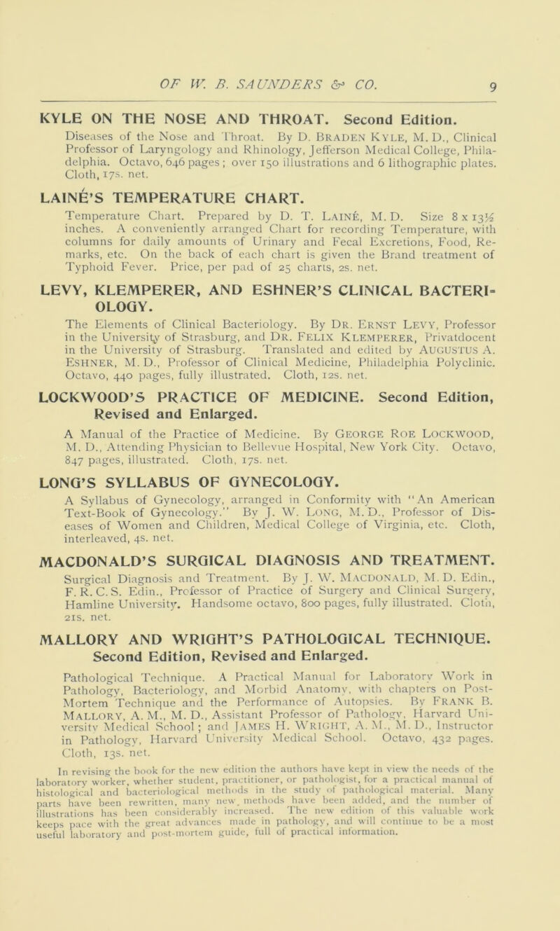 KYLE ON THE NOSE AND THROAT. Second Edition. Diseases of the Nose and Throat. By D. Braden Kyle, M. D., Clinical Professor of Laryngology and Rhinology, Jefferson Medical College, Phila- delphia. Octavo, 646 pages ; over 150 illustrations and 6 lithographic plates. Cloth, 17s. net. LAINE’S TEMPERATURE CHART. Temperature Chart. Prepared by D. T. LAlN'fe, M. D. Size 8 x 13^ inches. A conveniently arranged Chart for recording Temperature, with columns for daily amounts of Urinary and Fecal Excretions, Food, Re- marks, etc. On the back of each chart is given the Brand treatment of Typhoid Fever. Price, per pad of 25 charts, 2s. net. LEVY, KLEMPERER, AND ESHNER’S CLINICAL BACTERI- OLOGY. The Elements of Clinical Bacteriology. By Dr. Ernst Levy, Professor in the University of Strasburg, and Dr. Felix Klemperer, Privatdocent in the University of Strasburg. Translated and edited by AUGUSTUS A. Eshner, M. D., Professor of Clinical Medicine, Philadelphia Polyclinic. Octavo, 440 pages, fully illustrated. Cloth, 12s. net. LOCKWOOD’S PRACTICE OF MEDICINE. Second Edition, Revised and Enlarged. A Manual of the Practice of Medicine. By George Roe Lockwood, M. D., Attending Physician to Bellevue Hospital, New York City. Octavo, 847 pages, illustrated. Cloth, 17s. net. LONG’S SYLLABUS OF GYNECOLOGY. A Syllabus of Gynecology, arranged in Conformity with “An American Text-Book of Gynecology.” By J. W. Long, M.D., Professor of Dis- eases of Women and Children, Medical College of Virginia, etc. Cloth, interleaved, 4s. net. MACDONALD’S SURGICAL DIAGNOSIS AND TREATMENT. Surgical Diagnosis and Treatment. By J. W. Macdonald, M. D. Edin., F. R. C. S. Edin., Professor of Practice of Surgery and Clinical Surgery, Hamline University. Handsome octavo, 800 pages, fully illustrated. Cloth, 21s. net. MALLORY AND WRIGHT’S PATHOLOGICAL TECHNIQUE. Second Edition, Revised and Enlarged. Pathological Technique. A Practical Manual for Laboratory Work in Pathology, Bacteriology, and Morbid Anatomy, with chapters on Post- Mortem’Technique and the Performance of Autopsies. By Frank B. Mallory, A. M., M. D., Assistant Professor of Pathologv. Harvard Uni- versitv Medical School ; and [AMES H. WRIGHT, A. M., M. D., Instructor in Pathology, Harvard University Medical School. Octavo, 432 pages. Cloth, 13s. net. In revising the book for the new edition the authors have kept in view the needs of the laboratory worker, whether student, practitioner, or pathologist, for a practical manual of histological and bacteriological methods in the study of pathological material. Many parts have been rewritten, many new. methods have been added, and the number of illustrations has been considerably increased. The new edition of this valuable work keeps pace with the great advances made in pathology, and will continue to be a most useful laboratory and post-mortem guide, full of practical information.