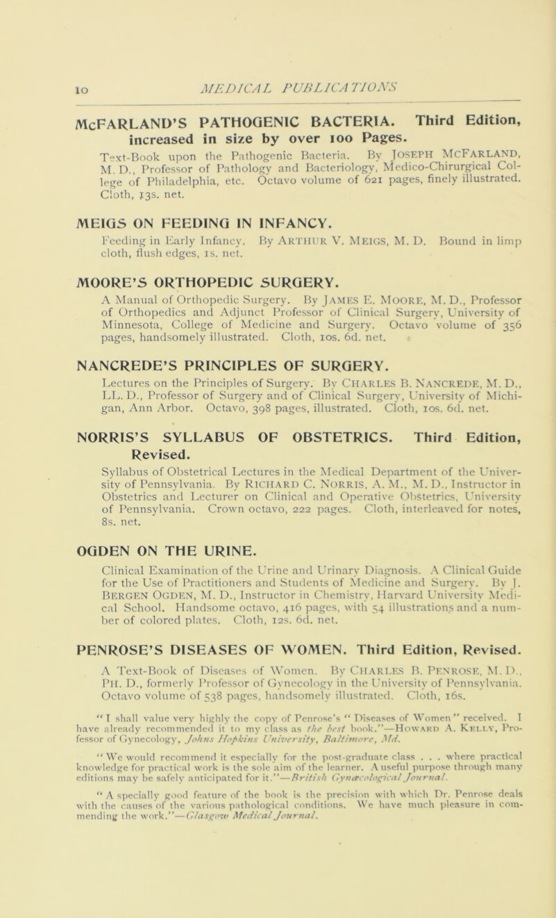 io McFARLAND’S PATHOGENIC BACTERIA. Third Edition, increased in size by over ioo Pages. Text-Book upon the Pathogenic Bacteria. By JOSEPH McFarland, M.D., Professor of Pathology and Bacteriology, Medico-Chirurgical Col- lege of Philadelphia, etc. Octavo volume of 621 pages, finely illustrated. Cloth, 13s. net. MEIGS ON FEEDING IN INFANCY. Feeding in Early Infancy. By Arthur V. Meigs, M. D. Bound in limp cloth, flush edges, is. net. MOORE’S ORTHOPEDIC SURGERY. A Manual of Orthopedic Surgery. By James E. Moore, M. D., Professor of Orthopedics and Adjunct Professor of Clinical Surgery, University of Minnesota, College of Medicine and Surgery. Octavo volume of 356 pages, handsomely illustrated. Cloth, 10s. 6d. net. NANCREDE’S PRINCIPLES OF SURGERY. Lectures on the Principles of Surgery. By CHARLES B. Nancrede, M. D., LL. D., Professor of Surgery and of Clinical Surgery, University of Michi- gan, Ann Arbor. Octavo, 398 pages, illustrated. Cloth, 10s. 6d. net. NORRIS’S SYLLABUS OF OBSTETRICS. Third Edition, Revised. Syllabus of Obstetrical Lectures in the Medical Department of the Univer- sity of Pennsylvania. By Richard C. Norris, A. M., M. D., Instructor in Obstetrics ami Lecturer on Clinical and Operative Obstetrics, University of Pennsylvania. Crown octavo, 222 pages. Cloth, interleaved for notes, 8s. net. OGDEN ON THE URINE. Clinical Examination of the Urine and Urinary Diagnosis. A Clinical Guide for the Use of Practitioners and Students of Medicine and Surgery. By 1. BERGEN Ogden, M. D., Instructor in Chemistry, Harvard University Medi- cal School. Handsome octavo, 416 pages, with 54 illustrations and a num- ber of colored plates. Cloth, 12s. 6d. net. PENROSE’S DISEASES OF WOMEN. Third Edition, Revised. A Text-Book of Diseases of Women. By Charles B. Penrose, M.D., Pit. D., formerly Professor of Gynecology in the University of Pennsylvania. Octavo volume of 538 pages, handsomely illustrated. Cloth, 16s.  I shall value very highly the copy of Penrose’s “ Diseases of Women ” received. I have already recommended it to my class as the hext book.”—Howard A. Kf.li.y, Pro- fessor of Gynecology, Johns Hopkins University, Baltimore, Md. “ We would recommend it especially for the post-graduate class . . . where practical knowledge for practical work is the sole aim of the learner. A useful purpose through many editions may he safely anticipated for it,”—British Gynecological Journal. “ A specially good feature of the hook is the precision with which Dr. Penrose deals with the causes of the various pathological conditions. We have much pleasure in com- mending the work.”—Glasgow Medical Journal.