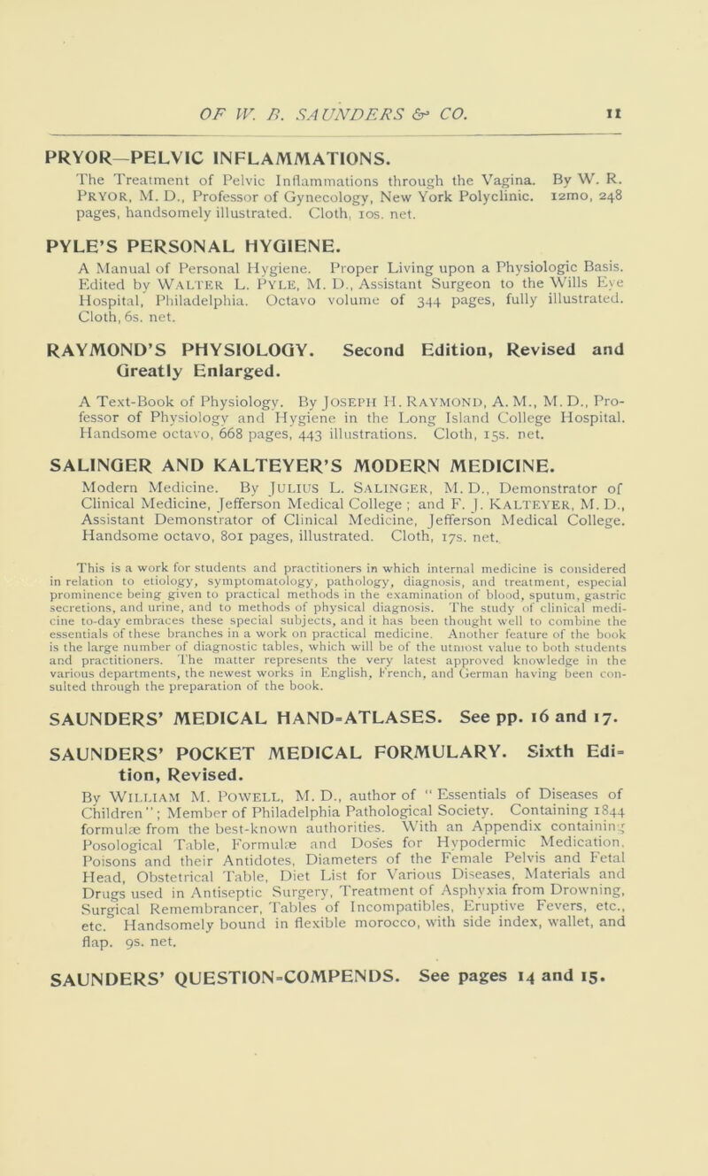 PRYOR—PELVIC INFLAMMATIONS. The Treatment of Pelvic Inflammations through the Vagina. By W. R. Pryor, M. D., Professor of Gynecology, New York Polyclinic. i2mo, 248 pages, handsomely illustrated. Cloth, 10s. net. PYLE’S PERSONAL HYGIENE. A Manual of Personal Hygiene. Proper Living upon a Physiologic Basis. Edited by Walter L. PYLE, M. D., Assistant Surgeon to the Wills Eye Hospital, Philadelphia. Octavo volume of 344 pages, fully illustrated. Cloth, 6s. net. RAYMOND’S PHYSIOLOGY. Second Edition, Revised and Greatly Enlarged. A Text-Book of Physiology. By Joseph H. Raymond, A. M., M. D., Pro- fessor of Physiology and Hygiene in the Long Island College Hospital. Handsome octavo, 668 pages, 443 illustrations. Cloth, 15s. net. SALINGER AND KALTEYER’S MODERN MEDICINE. Modern Medicine. By Julius L. Salinger, M. D., Demonstrator of Clinical Medicine, Jefferson Medical College ; and F. ). Kalteyer, M. D., Assistant Demonstrator of Clinical Medicine, Jefferson Medical College. Handsome octavo, 801 pages, illustrated. Cloth, 17s. net. This is a work for students and practitioners in which internal medicine is considered in relation to etiology, symptomatology, pathology, diagnosis, and treatment, especial prominence being given to practical methods in the examination of blood, sputum, gastric secretions, and urine, and to methods of physical diagnosis. The study of clinical medi- cine to-day embraces these special subjects, and it has been thought well to combine the essentials of these branches in a work on practical medicine. Another feature of the book is the large number of diagnostic tables, which will be of the utmost value to both students and practitioners. The matter represents the very latest approved knowledge in the various departments, the newest works in English, Trench, and German having been con- sulted through the preparation of the book. SAUNDERS’ MEDICAL HAND=ATLASES. See pp. 16 and 17. SAUNDERS’ POCKET MEDICAL FORMULARY. Sixth Edi= tion, Revised. By William M. Powell, M. D., author of “ Essentials of Diseases of Children ” ; Member of Philadelphia Pathological Society. Containing 1844 formulae from the best-known authorities. With an Appendix containing Posological Table, Formulae and Doses for Hypodermic Medication. Poisons and their Antidotes, Diameters of the Female Pelvis and Fetal Head, Obstetrical Table, Diet List for Various Diseases, Materials and Drugs used in Antiseptic Surgery, Treatment of Asphyxia from Drowning, Surgical Remembrancer, Tables'of Incompatibles, Eruptive Fevers, etc., etc. Handsomely bound in flexible morocco, with side index, wallet, and flap. 9s. net. SAUNDERS’ QUESTION=COMPENDS. See pages 14 and 15.