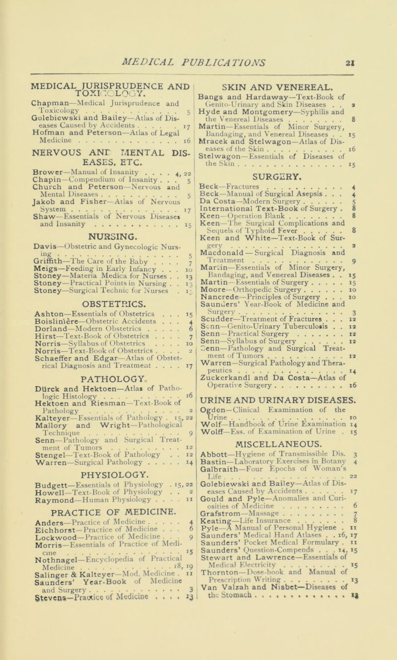 MEDICAL JURISPRUDENCE AND TOXICOLOGY. Chapman—Medical Jurisprudence and Toxicology 5 ! Golebiewski and Bailey—Atlas of Dis- eases Caused by Accidents 17 Hofman and Peterson—Atlas of Legal Medicine 16 NERVOUS ANT MENTAL DIS- EASES. ETC. Brower—Manual of Insanity . ... 4 22 Chapin—Compendium of Insanity . . . ’ 5 | Church and Peterson—Nervous and Mental Diseases 5 Jakob and Fisher—Atlas of Nervous System 17 Shaw—Essentials of Nervous Diseases and Insanity 15 NURSING. Davis—Obstetric and Gynecologic Nurs- ing 5 Griffith—The Care of the Baby .... 7 Meigs—Feeding in Early Infancy ... 10 Stoney—Materia Medica for Nurses . . 13 Stoney—-Practical Points in Nursing . . 13 Stoney—Surgical Technic for Nurses . 1-, OBSTETRICS. Ashton—Essentials of Obstetrics ... 15 Boislini^re—Obstetric Accidents ... 4 Dorland—Modern Obstetrics 6 Hirst—Text-Book of Obstetrics .... 7 Norris—Syllabus of Obstetrics .... 10 Norris—Text-Book of Obstetrics . . . 2 Schaeffer and Edgar—Atlas of Obstet- rical Diagnosis and Treatment .... 17 PATHOLOGY,, DUrck and Hektoen—Atla* of Patho- logic Histology 16 Hektoen and Riesman—Text-Book of Pathology 2 Kalteyer—Essentials of Pathology. 15,22 Mallory and Wright—Pathological Technique 9 Senn—Pathology and Surgical Treat- ment of Tumors 12 Stengel—Text-Book of Pathology . . 12 Warren—Surgical Pathology 14 PHYSIOLOGY. Budgett—Essentials ol Physiology .15,22 Howell—Text-Book of Physiology . . 2 Raymond—Human Physiology ... n PRACTICE OF MEDICINE. Anders—Practice of Medicine 4 Eichhorst—Practice of Medicine ... 6 Lockwood—Practice of Medicine ... 9 Morris—Essentials of Practice of Medi- Nothnagel—Encyclopedia of Practical Medicine .... 18, 19 Salinger & Kalteyer—Mod. Medicine . ir Saunders’ Year-Book of Medicine and Surgery _ 3 Stevens—Practice of Medicine .... SKIN AND VENEREAL. Bangs and Hardaway—Text-Book of Genito-Urinary and Skin Diseases . . a Hyde and Montgomery—Syphilis and the Venereal Diseases 8 Martin—Essentials of Minor Surgery, Bandaging, and Venereal Diseases . . 15 Mracek and Stelwagon—Atlas of Dis- eases of the Skin 16 Stelwagon—Essentials of Diseases of the Skin 15 SURGERY. Beck—Fractures 4 Beck—Manual of Surgical Asepsis ... 4 Da Costa—-Modern Surgery 5 International Text-Book of Surgery . 8 Keen—Operation Blank 8 Keen—The Surgical Complications and Sequels of Typhoid Fever 8 Keen and White—Text-Book of Sur- gery 2 Macdonald — Surgical Diagnosis and Treatment 9 Martin—Essentials of Minor Surgery, Bandaging, and Venereal Diseases . . 15 Martin—Essentials of Surgery 15 Moore—Orthopedic Surgery 10 Nancrede—Principles of Surgery ... 10 Saunders’ Year-Book of Medicine and Surgery . 3 Scudder—Treatment of Fractures . . . J2 Scnn—Genito-Urinary Tuberculosis . . 12 Senn—Practical Surgery 12 Senn—Syllabus of Surgery 12 Senn—Pathology and Surgical Treat- ment of Tumors 12 Warren—Surgical Pathology and Thera- peutics 14 Zuckcrkandl and Da Costa—Atlas of Operative Surgery 16 URINE AND URINARY DISEASES. Ogden—Clinical Examination of the Urine 10 Wolf—Handbook of Urine Examination 14 Wolff— Ess. of Examination of Urine . 15 MISCELLANEOUS. Abbott—Hygiene of Transmissible Dis. 3 Bastin—Laboratory Exercises in Botany 4 Galbraith—Four Epochs of Woman’s Life 22 Golebiewski and Bailey—Atlas of Dis- eases Caused by Accidents 17 Gould and Pyle—Anomalies and Curi- osities of Medicine 6 Grafstrom—Massage 7 Keating—Life Insurance 8 Pyle—A Manual of Personal Hygiene . 11 Saunders’ Medical Hand Atlases . . 16, 17 Saunders’ Pocket Medical Formulary . ti Saunders' Question-Compends . . .14, 15 Stewart and Lawrence—Essentials of Medical Electricity 15 Thornton—Dose-book and Manual of Prescription Writing 13 Van Valzah and Nisbet—Diseases of the Stomach 13