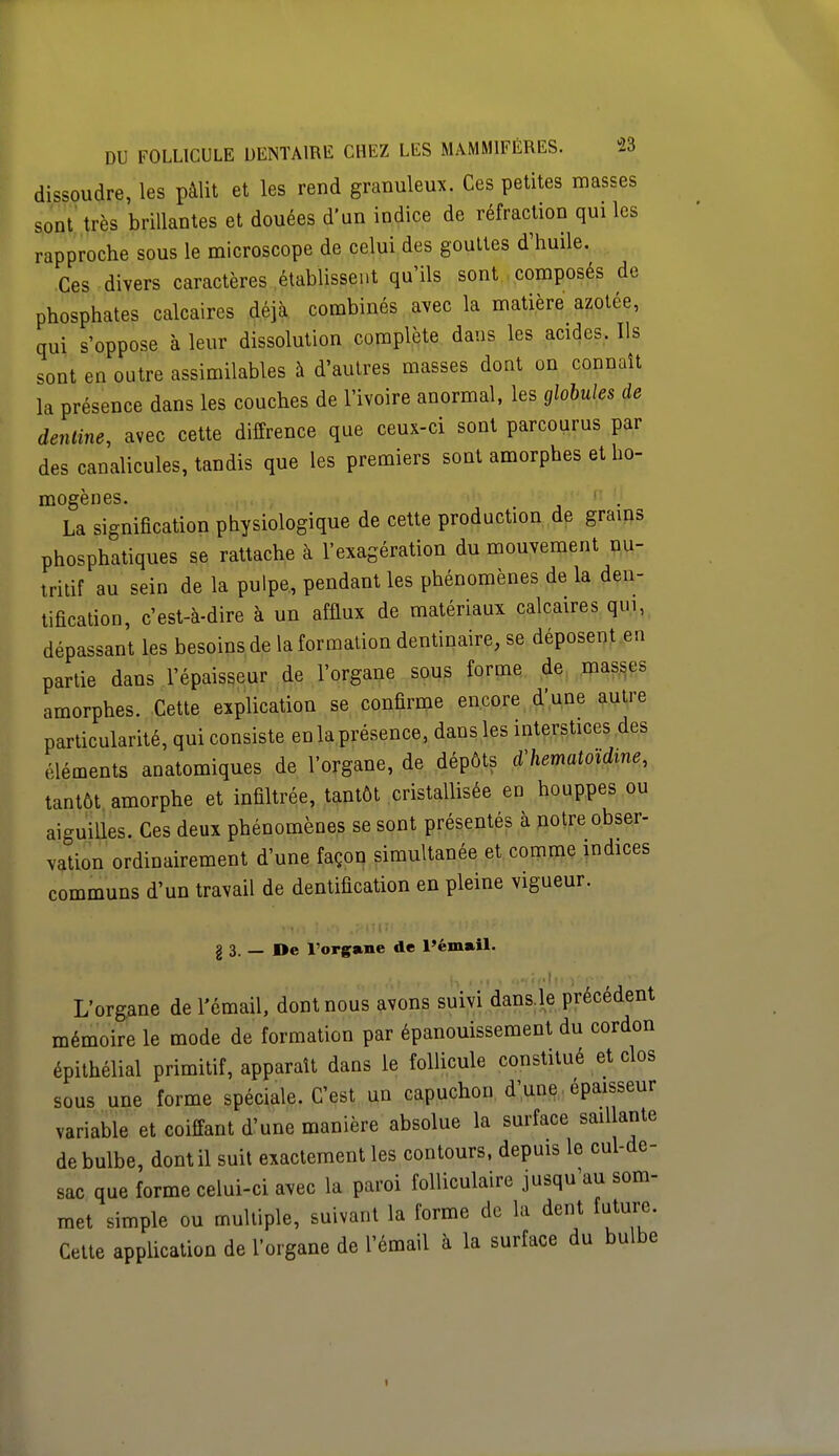 dissoudre, les pâlit et les rend granuleux. Ces petites masses sont très brillantes et douées d'un indice de réfraction qui les rapproche sous le microscope de celui des gouttes d'huile. Ces divers caractères établissent qu'ils sont composés de phosphates calcaires déjà combinés avec la matière azotée, qui s'oppose à leur dissolution complète dans les acides. Ils sont en outre assimilables à d'autres masses dont on connaît la présence dans les couches de l'ivoire anormal, les globules de dentine, avec cette diffrence que ceux-ci sont parcourus par des canalicules, tandis que les premiers sont amorphes et ho- mogènes. La signification physiologique de cette production de grains phosphatiques se rattache à l'exagération du mouvement nu- tritif au sein de la pulpe, pendant les phénomènes de la den- tification, c'est-à-dire à un afflux de matériaux calcaires qui, dépassant les besoins de la formation dentinaire, se déposent en partie dans l'épaisseur de l'organe sous forme de masses amorphes. Cette explication se confirme encore d'une autre particularité, qui consiste en la présence, dans les interstices des ,léments anatomiques de l'organe, de dépôts dliematoïdme, tantôt amorphe et infiltrée, tantôt cristallisée en houppes ou aiguilles. Ces deux phénomènes se sont présentés à notre obser- vation ordinairement d'une façon simultanée et comme indices communs d'un travail de dentification en pleine vigueur. g 3. — De l'organe de l'émail. L'organe de l'émail, dont nous avons suivi dans le précédent mémoire le mode de formation par épanouissement du cordon épithélial primitif, apparaît dans le follicule constitué et clos sous une forme spéciale. C'est un capuchon d'une épaisseur variable et coiffant d'une manière absolue la surface saillante de bulbe, dont il suit exactement les contours, depuis le cul-de- sac que forme celui-ci avec la paroi folliculaire jusqu'au som- met simple ou multiple, suivant la forme de la dent future. Cette application de l'organe de l'émail à la surface du bulbe