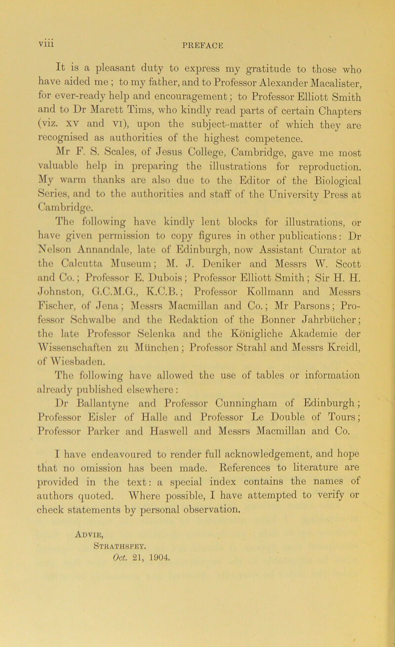 It is a pleasant duty to express my gratitude to those who have aided me ; to my father, and to Professor Alexander Macalister, for ever-ready help and encouragement; to Professor Elliott Smith and to Dr Marett Tims, who kindly read parts of certain Chapters (viz. xv and vi), upon the subject-matter of which they are recognised as authorities of the highest competence. Mr F. S. Scales, of Jesus College, Cambridge, gave me most valuable help in preparing the illustrations for reproduction. My warm thanks are also due to the Editor of the Biological Series, and to the authorities and staff of the University Press at Cambridge. The following have kindly lent blocks for illustrations, or have given permission to copy figures in other publications: Dr Nelson Annandale, late of Edinburgh, now Assistant Curator at the Calcutta Museum; M. J. Deniker and Messrs W. Scott and Co.; Professor E. Dubois; Professor Elliott Smith; Sir H. H. Johnston, G.C.M.G., K.C.B.; Professor Kollmann and Messrs Fischer, of Jena; Messrs Macmillan and Co.; Mr Parsons; Pro- fessor Schwalbe and the Redaktion of the Bonner Jahrbiicher; the late Professor Selenka and the Konigliche Akademie cler Wissenschaften zu Mimchen; Professor Strahl and Messrs Kreidl, of Wiesbaden. The following have allowed the use of tables or information already published elsewhere: Dr Ballantyne and Professor Cunningham of Edinburgh; Professor Eisler of Halle and Professor Le Double of Tours; Professor Parker and Haswell and Messrs Macmillan and Co. I have endeavoured to render full acknowledgement, and hope that no omission has been made. References to literature are provided in the text: a special index contains the names of authors quoted. Where possible, I have attempted to verify or check statements by personal observation. Advie, Strathspey. Oct. 21, 1904.