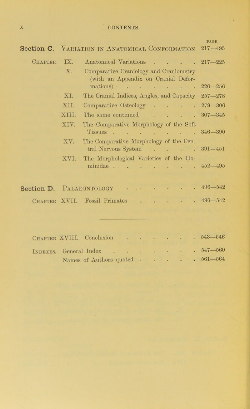 Section C. Variation in Anatomical Conformation Chapter IX. Anatomical Variations . X. Comparative Craniology and Craniometry (with an Appendix on Cranial Defor- mations) XI. The Cranial Indices, Angles, and Capacity XII. Comparative Osteology . . . . XIII. The same continued . . . . XIV. The Comparative Morphology of the Soft Tissues XV. The Comparative Morphology of the Cen- tral Nervous System . . . . XVI. The Morphological Varieties of the Ho- miuidae Section D. Palaeontology Chapter XVII. Fossil Primates Chapter XVIII. Conclusion Indexes. General Index Names of Authors quoted . PAGE 217—495 217—225 226—256 257—278 279—306 307—345 346—390 391—451 452—495 496—542 496—542 543—546 547—560 561—564