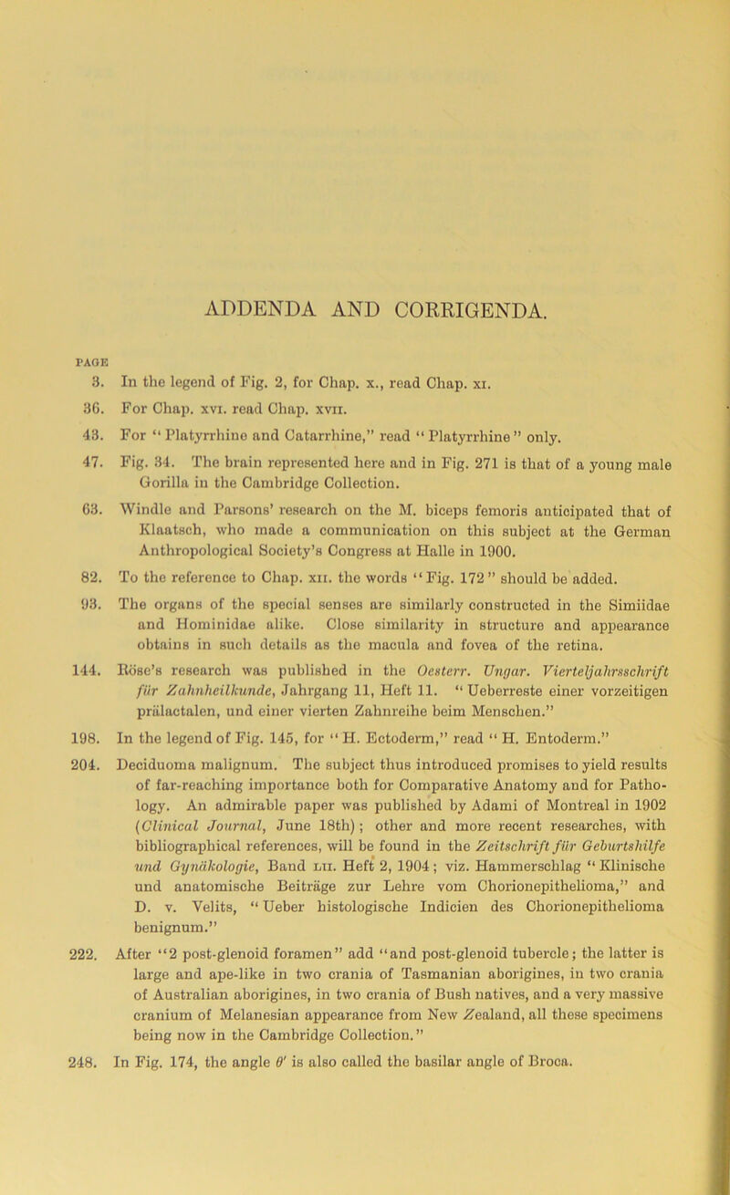 ADDENDA AND CORRIGENDA. PAGE 3. In the legend of Fig. 2, for Chap, x., read Chap. xi. 36. For Chap. xvi. read Chap. xvir. 43. For “ Platyrrhine and Catarrhine,” read “ Platyrrhine ” only. 47. Fig. 34. The brain represented here and in Fig. 271 is that of a young male Gorilla in the Cambridge Collection. 63. Windle and Parsons’ research on the M. biceps femoris anticipated that of Klaatsch, who made a communication on this subject at the German Anthropological Society’s Congress at Halle in 1900. 82. To the reference to Chap. xii. the words “ Fig. 172 ” should be added. 93. The organs of the special senses are similarly constructed in the Simiidae and Hominidae alike. Close similarity in structure and appearance obtains in such details as the macula and fovea of the retina. 144. Itose’s research was published in the Oenterr. Ungar. VierteljahrsBchrift fiir Zahnheilkunde, Jahrgang 11, Heft 11. “ Ueberreste einer vorzeitigen priilactalen, und einer vierten Zahnreihe beim Menschen.” 198. In the legend of Fig. 145, for “ H. Ectoderm,” read “ H. Entoderm.” 204. Deciduoma malignum. The subject thus introduced promises to yield results of far-reaching importance both for Comparative Anatomy and for Patho- logy. An admirable paper was published by Adami of Montreal in 1902 (Clinical Journal, June 18th); other and more recent researches, with bibliographical references, will be found in the Zeitschrift fiir Gcburtshilfe und Gyndkologie, Band lti. Heft 2, 1904; viz. Hammerscklag “ Klinische und anatomische Beitrage zur Lehre vom Chorionepithelioma,” and D. v. Yelits, “ Ueber histologische Indicien des Chorionepithelioma benignum.” 222. After “2 post-glenoid foramen” add “and post-glenoid tubercle; the latter is large and ape-like in two crania of Tasmanian aborigines, in two crania of Australian aborigines, in two crania of Bush natives, and a very massive cranium of Melanesian appearance from New Zealand, all these specimens being now in the Cambridge Collection. ” In Fig. 174, the angle 6' is also called the basilar angle of Broca. 248.