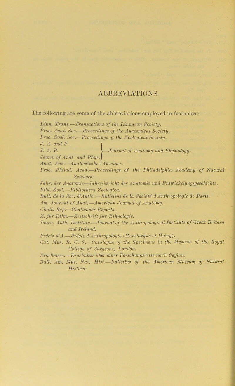 ABBREVIATIONS. The following are some of the abbreviations employed in footnotes : Linn. Trans.—Transactions of the Linnaean Society. Proc. Anat. Soc.—Proceedings of the Anatomical Society. Proc. Zool. Soc.—Proceedings of the Zoological Society. J. A. and P. 1 J. A. P. V—Journal of Anatomy and Physiology. Journ. of Anat. and Phys.j Anat. Anz.—Anatomischer Anzeiger. Proc. Philad. Acad.—Proceedings of the Philadelphia Academy of Natural Sciences. Jahr. der Anatomic—Jahresbericht der Anatomic und Entwichelungsgeschichte. Bill. Zool.—Bibliotheca Zoologica. Bull, de la Soc. d’Anthr.—Bulletins de la Soci6t6 d’Anthropologic de Paris. Am. Journal of Anat.—American Journal of Anatomy. Chall. Rep.—Challenger Reports. Z. fiir Ethn.—Zeiischrift fiir Ethnologic. Journ. Anth. Institute.—Journal of the Anthropological Institute of Great Britain and Ireland. Precis d’A.—Pr6cis d’Anthropologie (Ilovelacque et Ilamy). Cat. Mus. R. C. S.— Catalogue of the Specimens in the Museum of the Royal College of Surgeons, London. Ergebnisse.—Ergebnisse liber einer Forschungsreise nach Ceylan. Bull. Am. Mus. Nat. Hist.—Bulletins of the American Museum of Natural History.