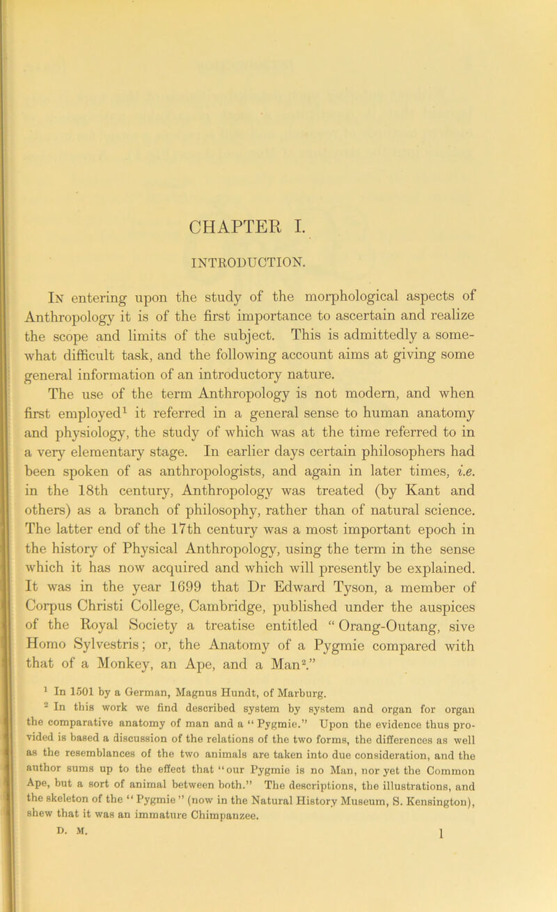 INTRODUCTION. In entering upon the study of the morphological aspects of Anthropology it is of the first importance to ascertain and realize the scope and limits of the subject. This is admittedly a some- what difficult task, and the following account aims at giving some general information of an introductory nature. The use of the term Anthropology is not modern, and when first employed1 it referred in a general sense to human anatomy and physiology, the study of which was at the time referred to in a very elementary stage. In earlier days certain philosophers had been spoken of as anthropologists, and again in later times, i.e. in the 18th century, Anthropology was treated (by Kant and others) as a branch of philosophy, rather than of natural science. The latter end of the 17th century was a most important epoch in the history of Physical Anthropology, using the term in the sense which it has now acquired and which will presently be explained. It was in the year 1699 that Dr Edward Tyson, a member of Corpus Christi College, Cambridge, published under the auspices of the Royal Society a treatise entitled “ Orang-Outang, sive Homo Sylvestris; or, the Anatomy of a Pygmie compared with that of a Monkey, an Ape, and a Man2.” 1 In 1501 by a German, Magnus Hundt, of Marburg. 2 In this work we find described system by system and organ for organ the comparative anatomy of man and a “ Pygmie.” Upon the evidence thus pro- vided is based a discussion of the relations of the two forms, the differences as well as the resemblances of the two animals are taken into due consideration, and the author sums up to the effect that “our Pygmie is no Man, nor yet the Common Ape, but a sort of animal between both.” The descriptions, the illustrations, and the skeleton of the “ Pygmie ” (now in the Natural History Museum, S. Kensington), shew that it was an immature Chimpanzee. D. M. 1