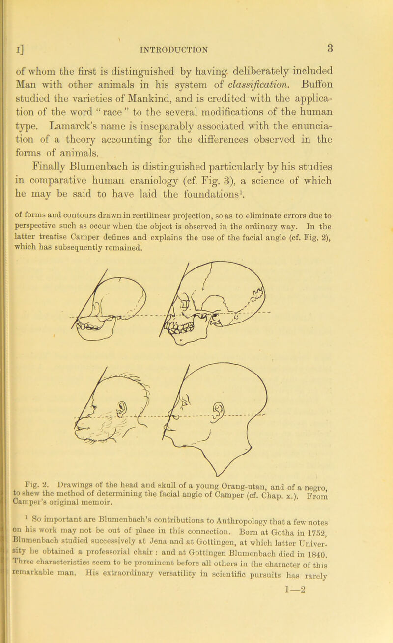 of whom the first is distinguished by having- deliberately included Man with other animals in his system of classification. Buffon studied the varieties of Mankind, and is credited with the applica- tion of the word “ race ” to the several modifications of the human type. Lamarck’s name is inseparably associated with the enuncia- tion of a theory accounting for the differences observed in the forms of animals. Finally Blumenbach is distinguished particularly by his studies in comparative human craniology (cf. Fig. 3), a science of which he may be said to have laid the foundations1. of forms and contours drawn in rectilinear projection, so as to eliminate errors due to perspective such as occur when the object is observed in the ordinary way. In the latter treatise Camper defines and explains the use of the facial angle (cf. Fig. 2), which has subsequently remained. Fig. 2. Drawings of the head and skull of a young Orang-utan, and of a negro to shew the method of determining the facial angle of Camper (cf. Chap. x.l. From Camper’s original memoir. 1 So important are Blumenbach’s contributions to Anthropology that a few notes on his work may not be out of place in this connection. Born at Gotha in 1752 Blumenbach studied successively at Jena and at Gottingen, at which latter Univer- sity be obtained a professorial chair : and at Gottingen Blumenbach died in 1840. Three characteristics seem to be prominent before all others in the character of this remarkable man. His extraordinary versatility in scientific pursuits has rarely 1—2