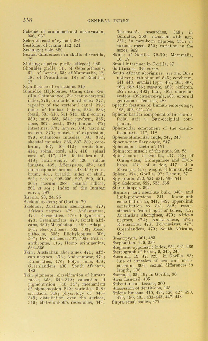 Scheme of craniometrical observation, 236, 237 Sclerotic coat of eyeball, 361 Sections; of crania, 112-121 Semangs; hair, 360 Sexual differences; in skulls of Gorilla, 72 Shifting of pelvic girdle (alleged), 280 Shoulder girdle, 31; of Cercopithecus, 61; of Lemur, 53; of Mammalia, 17, 18; of Protothesia, 18; of Reptiles, 17 Significance of variations, 219 Simiidae (Hylobates, Orang-utan, Go- rilla, Chimpanzee), 32; cranio-cerebral index, 276; cranio-femoral index, 277; capacity of the vertebral canal, 278; index of lumbar height, 282, 283; fossil, 505-510, 541-544; slcin-colour, 350; hair, 353, 354; ear-form, 365; nose, 367; teeth, 370; tongue, 372; intestines, 373; larynx, 374; vascular system, 375; muscles of expression, 379; cutaneous muscles, 381, 382; skeletal muscles, 386, 387, 389; cere- brum, 407, 409-412; cerebellum, 414; spinal cord, 415, 416; spinal cord of, 417, 418; foetal brain of, 418; brain-weight of, 420; sulcus lunatus, 432; Affenspalte, 432; and microcephalic brains, 448-450; cere- brum, 451; breadth index of skull, 261; pelvis, 292-296, 297, 299, 301, 304; sacrum, 288; cranial indices, 261 et seq. ; index of the lumbar curve, 287 Sirenia, 20, 24, 25 Skeletal system; of Gorilla, 79 Skeleton; Australian aborigines, 470; African negroes, 472; Andamanese, 474; Eurasiatics, 476; Polynesians, 478; Greenlanders, 479; South Afri- cans, 482; Megaladapis, 499; Adapis, 501; Nesopitbecus, 502, 503; Meso- pithecus, 505; Pliohylobates, 506, 507 ; Dryopithecus, 507, 509 ; Pithec- anthropus, 515; Homo primigenius, 534-536 Skin; Australian aborigines, 471; Afri- can negroes, 473; Andamanese, 474; Eurasiatics, 476; Polynesians, 478; Greenlanders, 480; South Africans, 482 Skin-pigments; classification of human races, 353, 346-349; causation of pigmentation, 346, 347; mechanism of pigmentation, 349; varieties, 348; situation, 348; physiology of, 346- 349; distribution over the surface, 349 ; Metschnikoff’s researches, 349; Thomson’s researches, 349 ; in Simiidae, 350; variation with age, 351; in new-born negroes, 351; in various races, 352; variation in the sexes, 352 Skull; of Gorilla, 72-79; Mammalia, 16, 17 Small intestine; in Gorilla, 97 Soft tissues, 346 et seq. South African aborigines ; see also Bush natives; extinction of, 545 ; cerebrum, 441-443; cranial type, 461, 465, 468, 469, 480-483; stature, 482; skeleton, 482; skin, 482; hair, 482; muscular system, 482; steatopygia, 483; external genitalia in females, 483 Specific features of human embryology, 193, 208, 211-216 Spheno-basilar component of the cranio- facial axis v. Basi-occipital com- ponent Sphenoidal component of the cranio- facial axis, 117, 118 Spheno-ethmoidal angle, 247, 248 Spheno-maxillary angle, 247 Sphenodon; teeth of, 151 Sphincter muscle of the anus, 22, 23 Spinal cord; in Gorilla, 417, 418; of Orang-utan, Chimpanzee and Hylo- bates, 418; of a dog, 417 ; of a Macaque, 417; weight of human, 422 Spleen, 374; Gorilla, 97; Lemur, 57 Spy crania, 522, 527-531, 539-541 Spy skeletons, 522, 535, 536 Stammlappen, 392 Stature; and absolute bulk, 340; and limb-proportions, 341 ; lower-limb contribution to, 341, 342; upper-limb contribution to, 341, 342; recon- struction from length of bones, 342; Australian aborigines, 470; African negroes, 472; Andamanese, 474 ; Eurasiatics, 476; Polynesians, 477; Greenlanders, 479; South Africans, 482 Steatopygia, 361, 483 Stephanion, 229, 230 Stepliano-zygomatic index, 259, 261, 266 Stereograph of Broca, 9, 245, 246 Sternum, 43, 47, 223; in Gorilla, 83; line of junction of pre- and meso- sternum, 306; sexual differences in length, 306 Stomach, 33, 49; in Gorilla, 96 Stria Laneisii, 405 Subcutaneous tissues, 360 Succession of dentitions, 145 Sulcus lunatus, 410, 423, 426, 427, 428, 429, 430, 431, 433-443, 447, 448 Supra-renal bodies, 377