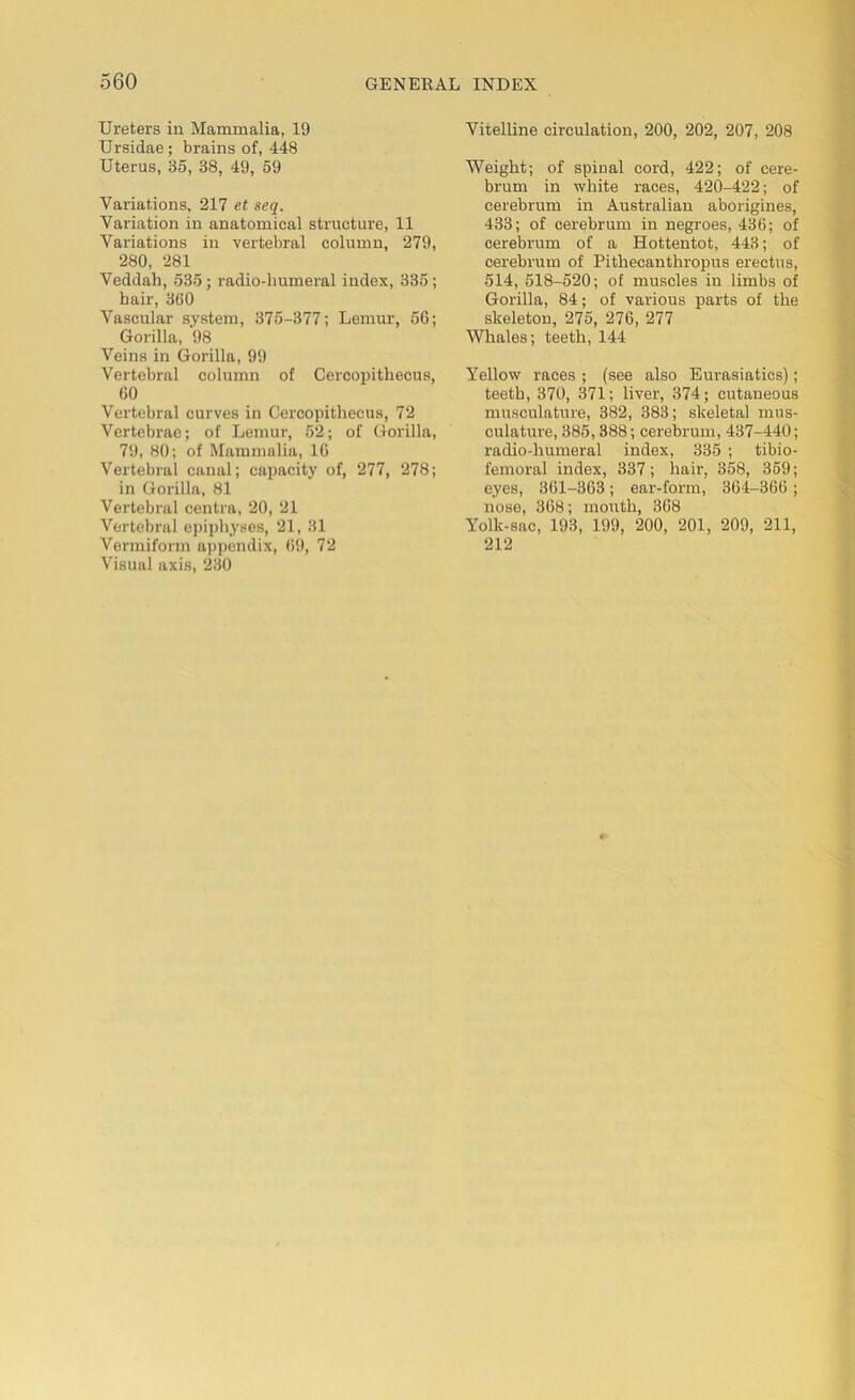Ureters in Mammalia, 19 Ursidae; brains of, 448 Uterus, 35, 38, 49, 59 Variations, 217 et seq. Variation in anatomical structure, 11 Variations in vertebral column, 279, 280, 281 Veddah, 535 ; radio-humeral index, 335 ; hair, 360 Vascular system, 375-377; Lemur, 56; Gorilla, 98 Veins in Gorilla, 99 Vertebral column of Cercopithecus, 60 Vertebral curves in Cercopithecus, 72 Vertebrae; of Lemur, 52; of Gorilla, 79, 80; of Mammalia, 16 Vertebral canal; capacity of, 277, 278; in Gorilla, 81 Vertebral centra, 20, 21 Vertebral epiphyses, 21, 31 Vermiform appendix, 69, 72 Visual axis, 230 Vitelline circulation, 200, 202, 207, 208 Weight; of spinal cord, 422; of cere- brum in white races, 420-422; of cerebrum in Australian aborigines, 433; of cerebrum in negroes, 436; of cerebrum of a Hottentot, 443; of cerebrum of Pithecanthropus erectus, 514, 518-520; of muscles in limbs of Gorilla, 84; of various parts of the skeleton, 275, 276, 277 Whales; teeth, 144 Yellow races ; (see also Eurasiatics); teeth, 370, 371; liver, 374; cutaneous musculature, 382, 383; skeletal mus- culature, 385,388; cerebrum, 437-440; radio-humeral index, 335 ; tibio- femoral index, 337; hair, 358, 359; eyes, 361-363; ear-form, 364-366; nose, 368; mouth, 368 Yolk-sac, 193, 199, 200, 201, 209, 211, 212