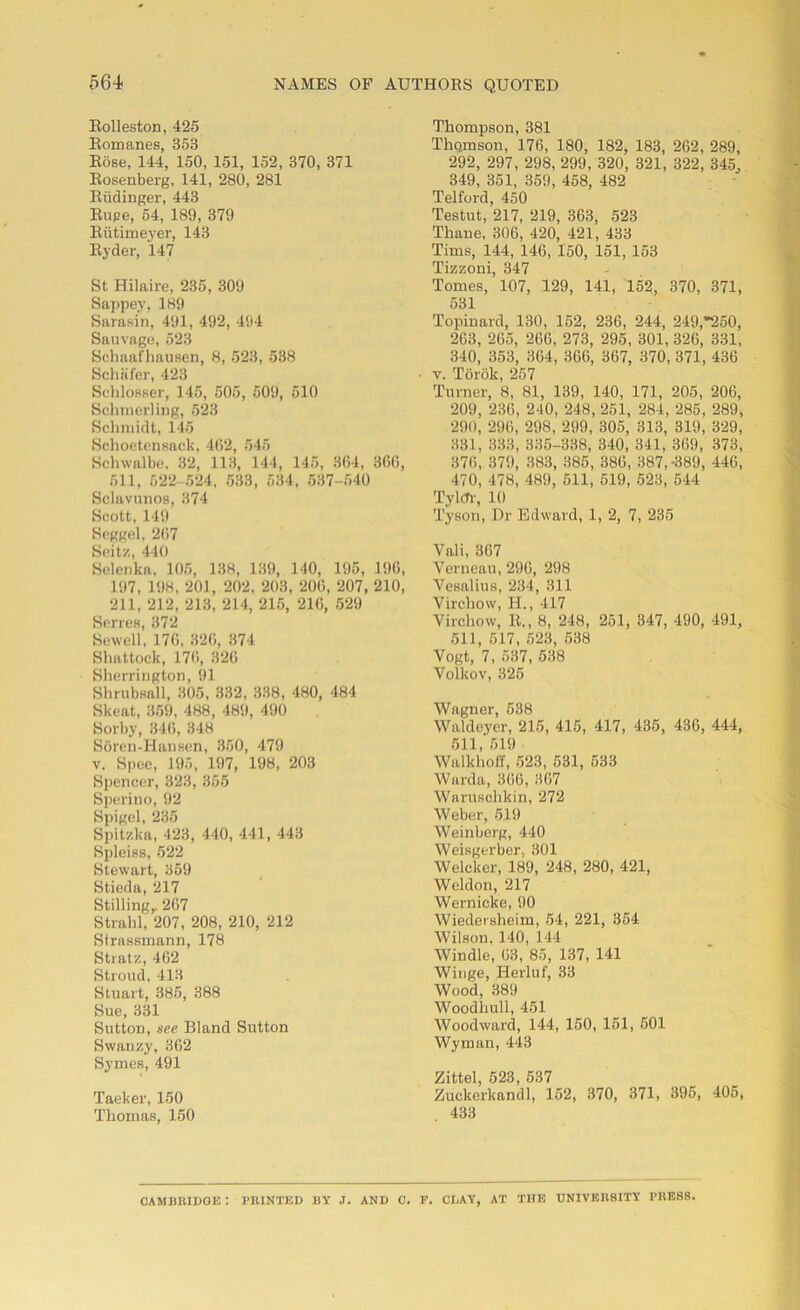Rolleston, 425 Romanes, 353 Rose, 144, 150, 151, 152, 370, 371 Rosenberg, 141, 280, 281 Riidinger, 443 Rupe, 54, 189, 379 Riitimeyer, 143 Ryder, 147 St Hilaire, 235, 309 Sappey, 189 Sarasin, 491, 492, 494 Sauvage, 523 Schaafhausen, 8, 523, 538 Schafer, 423 Schlosser, 145, 505, 509, 510 Schmerling, 523 Schmidt, 145 Schoetensack, 402, 545 Schwalbe. 32, 113, 144, 145, 3(14, 366, 511, 522-524, 533, 534, 537-540 Sclavunos, 374 Scott, 149 Seggel, 2G7 Seitz, 440 Selenka, 105, 138, 139, 140, 195, 196, 197, 19H, 201, 202, 203, 20G, 207, 210, 211, 212, 213, 214, 215, 21G, 529 Series, 372 Sewell, 17G, 326, 374 Shattock, 176, 326 Sherrington, 91 Shrubsall, 305, 332, 338, 480, 484 Skeat, 859, 488, 489, 490 Sorby, 34G, 348 Soren-Hansen, 350, 479 v. Spec, 195, 197, 198, 203 Spencer, 323, 355 Sperino, 92 Spigel, 235 Spitzka, 423, 440, 441, 443 Spleiss, 522 Stewart, 359 Stieda, 217 Stilling,. 267 Strahl, 207, 208, 210, 212 Strassmann, 178 Stratz, 462 Stroud, 413 Stuart, 385, 388 Sue, 331 Sutton, see Bland Sutton Swanzy, 362 Symes, 491 Taeker, 150 Thomas, 150 Thompson, 381 Thomson, 176, 180, 182, 183, 262, 289, 292, 297, 298, 299, 320, 321, 322, 345, 349, 351, 359, 458, 482 Telford, 450 Testut, 217, 219, 363, 523 Thane, 306, 420, 421, 433 Tims, 144, 146, 150, 151, 153 Tizzoni, 347 Tomes, 107, 129, 141, 152, 370, 371, 531 Topinard, 130, 152, 236, 244, 249,*250, 263, 265, 266, 273, 295, 301, 326, 331, 340, 353, 364, 366, 367, 370, 371, 436 v. Torok, 257 Turner, 8, 81, 139, 140, 171, 205, 206, 209, 236, 240, 248, 251, 284, 285, 289, 290, 296, 298, 299, 305, 313, 319, 329, 331, 333, 335-338, 340, 341, 369, 373, 376, 379, 383, 385, 386, 387, -389, 446, 470, 478, 489, 511, 519, 523, 544 Tylcfr, 10 Tyson, Dr Edward, 1, 2, 7, 235 Vali, 367 Verneau, 296, 298 Vesalius, 234, 311 Virchow, H., 417 Virchow, R., 8, 248, 251, 347, 490, 491, 511, 517, 523, 538 Vogt, 7, 537, 538 Volkov, 325 Wagner, 538 Waldeyer, 215, 415, 417, 435, 436, 444, 511, 619 Walkhoff, 523, 531, 533 Warda, 3(56, 367 Waruschkin, 272 Weber, 519 Weinberg, 440 Weisgerber, 301 Welcker, 189, 248, 280, 421, Weldon, 217 Wernicke, 90 Wiedersheim, 54, 221, 354 Wilson, 140, 144 Windle, 63, 85, 137, 141 Winge, Herluf, 33 Wood, 389 Woodhull, 451 Woodward, 144, 150, 151, 501 Wyman, 443 Zittel, 523, 537 Zuckerkandl, 152, 370, 371, 395, 405, 433 CAMBRIDGE : PRINTED BY J. AND C. F. CLAY, AT THE UNIVER8ITY PRESS.