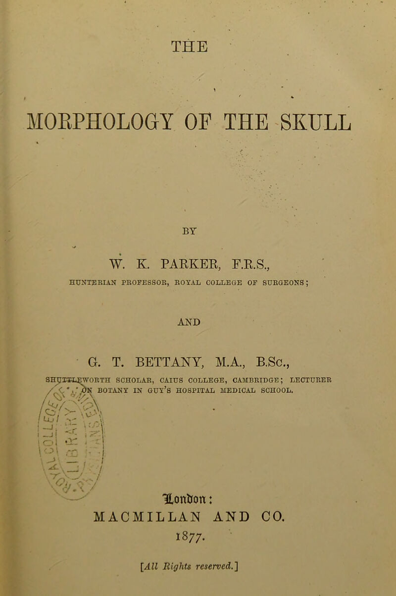 THE f » MORPHOLOGY OF THE SKULL BY •y W. K. PARKER, F.R.S., HUNTERIAN PROFESSOR, ROYAL COLLEGE OF SURGEONS; AND G. T. BETTANY, M.A., B.Sc., SHJITL^WOETH SCHOLAR, CAIUS COLLEGE, CAMBRIDGE; LECTURER Lul  / C * />N BOTANY IN guy’s HOSPITAL MEDICAL SCHOOL. .v ( '■ \ o- Hontfon: MACMILLAN AND CO. 1877. [All Rights reserved.]