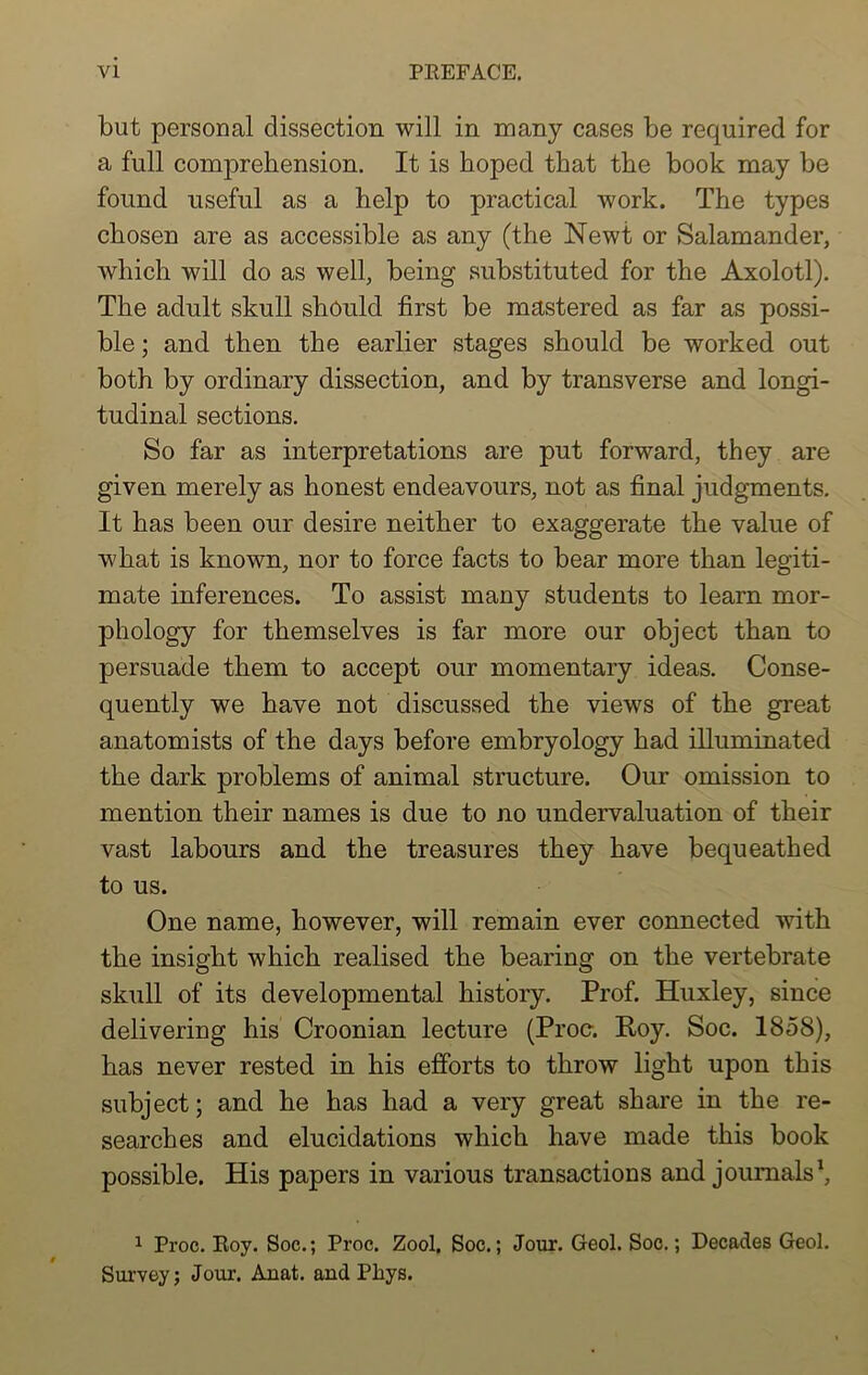 but personal dissection will in many cases be required for a full comprehension. It is hoped that the book may be found useful as a help to practical work. The types chosen are as accessible as any (the Newt or Salamander, which will do as well, being substituted for the Axolotl). The adult skull should first be mastered as far as possi- ble ; and then the earlier stages should be worked out both by ordinary dissection, and by transverse and longi- tudinal sections. So far as interpretations are put forward, they are given merely as honest endeavours, not as final judgments. It has been our desire neither to exaggerate the value of what is known, nor to force facts to bear more than legiti- mate inferences. To assist many students to learn mor- phology for themselves is far more our object than to persuade them to accept our momentary ideas. Conse- quently we have not discussed the views of the great anatomists of the days before embryology had illuminated the dark problems of animal structure. Our omission to mention their names is due to no undervaluation of their vast labours and the treasures they have bequeathed to us. One name, however, will remain ever connected with the insight which realised the bearing on the vertebrate skull of its developmental history. Prof. Huxley, since delivering his Croonian lecture (Proc. Roy. Soc. 1858), has never rested in his efforts to throw light upon this subject; and he has had a very great share in the re- searches and elucidations which have made this book possible. His papers in various transactions and journals1, 1 Proc. Roy. Soc.; Proc. Zool, Soc.; Jour. Geol. Soc.; Decades Geol. Survey; Jour. Anat. and Phys.