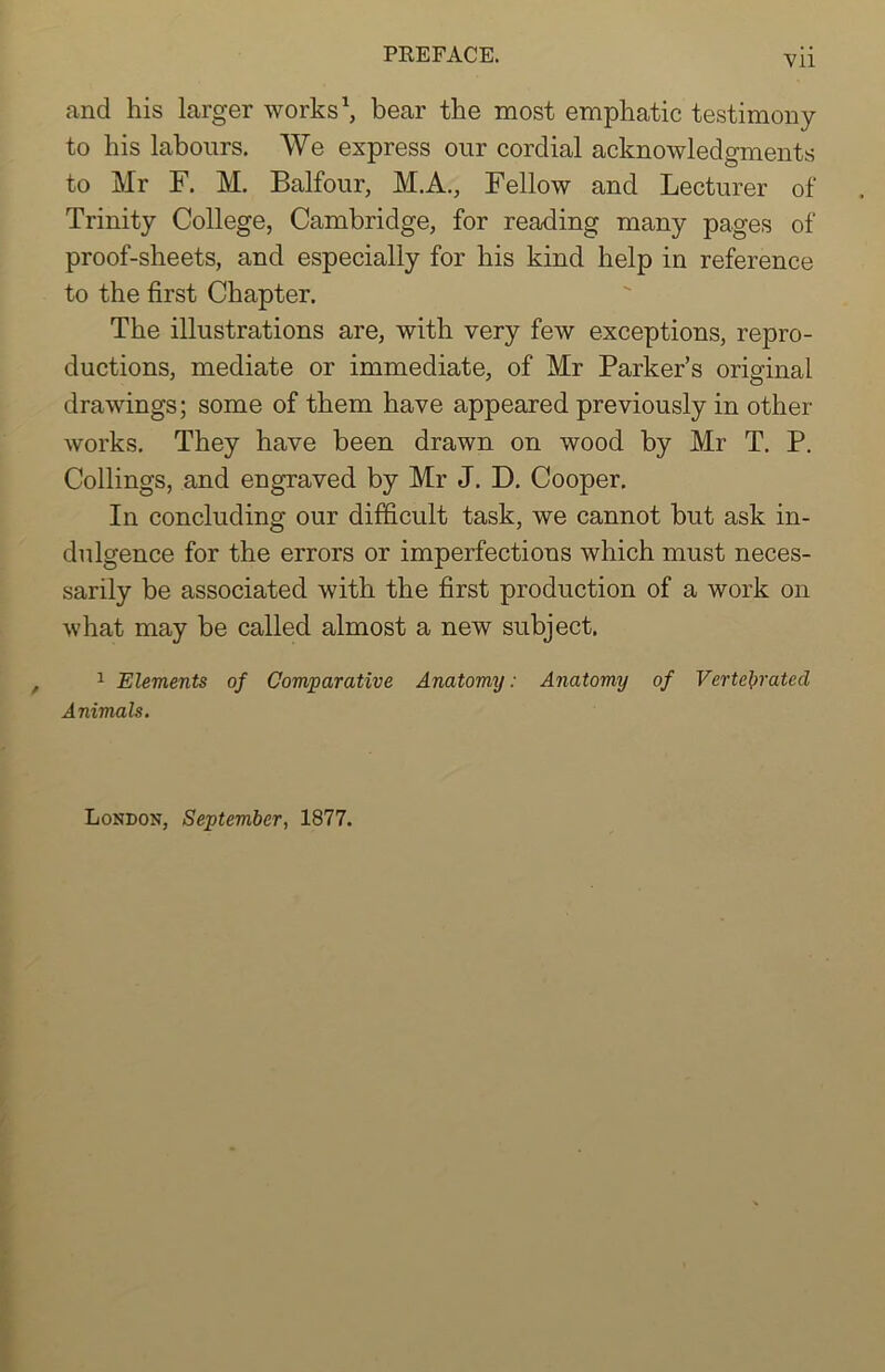 and his larger works1, bear the most emphatic testimony to his labours. We express our cordial acknowledgments to Mr F. M. Balfour, M.A., Fellow and Lecturer of Trinity College, Cambridge, for reading many pages of proof-sheets, and especially for his kind help in reference to the first Chapter. The illustrations are, with very few exceptions, repro- ductions, mediate or immediate, of Mr Parker’s original drawings; some of them have appeared previously in other works. They have been drawn on wood by Mr T. P. Codings, and engraved by Mr J. D. Cooper. In concluding our difficult task, we cannot but ask in- dulgence for the errors or imperfections which must neces- sarily be associated with the first production of a work on what may be called almost a new subject. 1 Elements of Comparative Anatomy: Anatomy of Vertel>rated Animals. London, September, 1877.