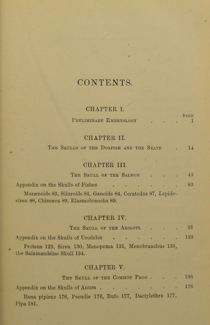 CONTENTS. CHAPTER I. PAGE Preliminary Embryology ... 1 CHAPTER II. The Skulls of the Dogfish and the Skate . 14 J CHAPTER III. The Skull of the Salmon ... 43 Appendix on the Skulls of Fishes 83 Murasnoids 83, Siluroids 84, Ganoids 84, Ceratodus 87, Lepido- siren 88, ChimaBra 89, Elasmobranchs 89. CHAPTER IV. The Skull of the Axolotl . . . 91 Appendix on the Skulls of Urodeles 129 Proteus 129, Siren 130, Menopoma 131, Menobranclius 133, the Salamandrine Skull 134. CHAPTER V. The Skull of the Common Frog . . . 136 Appendix on the Skulls of Anura 17G liana pipiens 176, Pseudis 176, Bufo 177, Dactylethra 177, l’ipa 181.