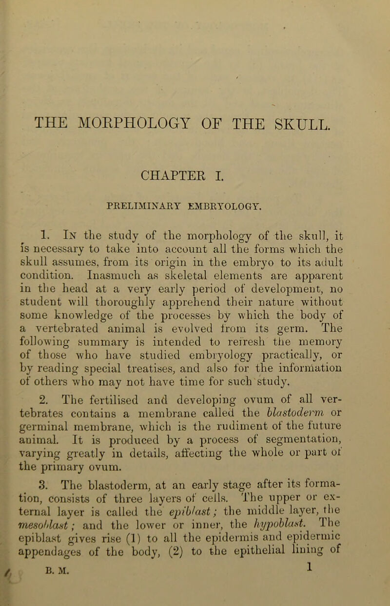 THE MORPHOLOGY OF THE SKULL. CHAPTER I. PRELIMINARY EMBRYOLOGY. 1. In the study of the morphology of the skull, it is necessary to take into account all the forms which the skull assumes, from its origin in the embryo to its adult condition. Inasmuch as skeletal elements are apparent in the head at a very early period of development, no student will thoroughly apprehend their nature without some knowledge of the processes by which the body of a vertebrated animal is evolved from its germ. The following summary is intended to refresh the memory of those who have studied embryology practically, or by reading special treatises, and also for the information of others who may not have time for such study. 2. The fertilised and developing ovum of all ver- tebrates contains a membrane called the blastoderm or germinal membrane, which is the rudiment of the future animal. It is produced by a process of segmentation, varying greatly in details, affecting the whole or part ol the primary ovum. 3. The blastoderm, at an early stage after its forma- tion, consists of three layers of cells. The upper or ex- ternal layer is called the epiblast; the middle layer, t he mesohlast; and the lower or inner, the hypoblast. The epiblast gives rise (1) to all the epidermis and epidermic appendages of the body, (2) to the epithelial lining of B. M.