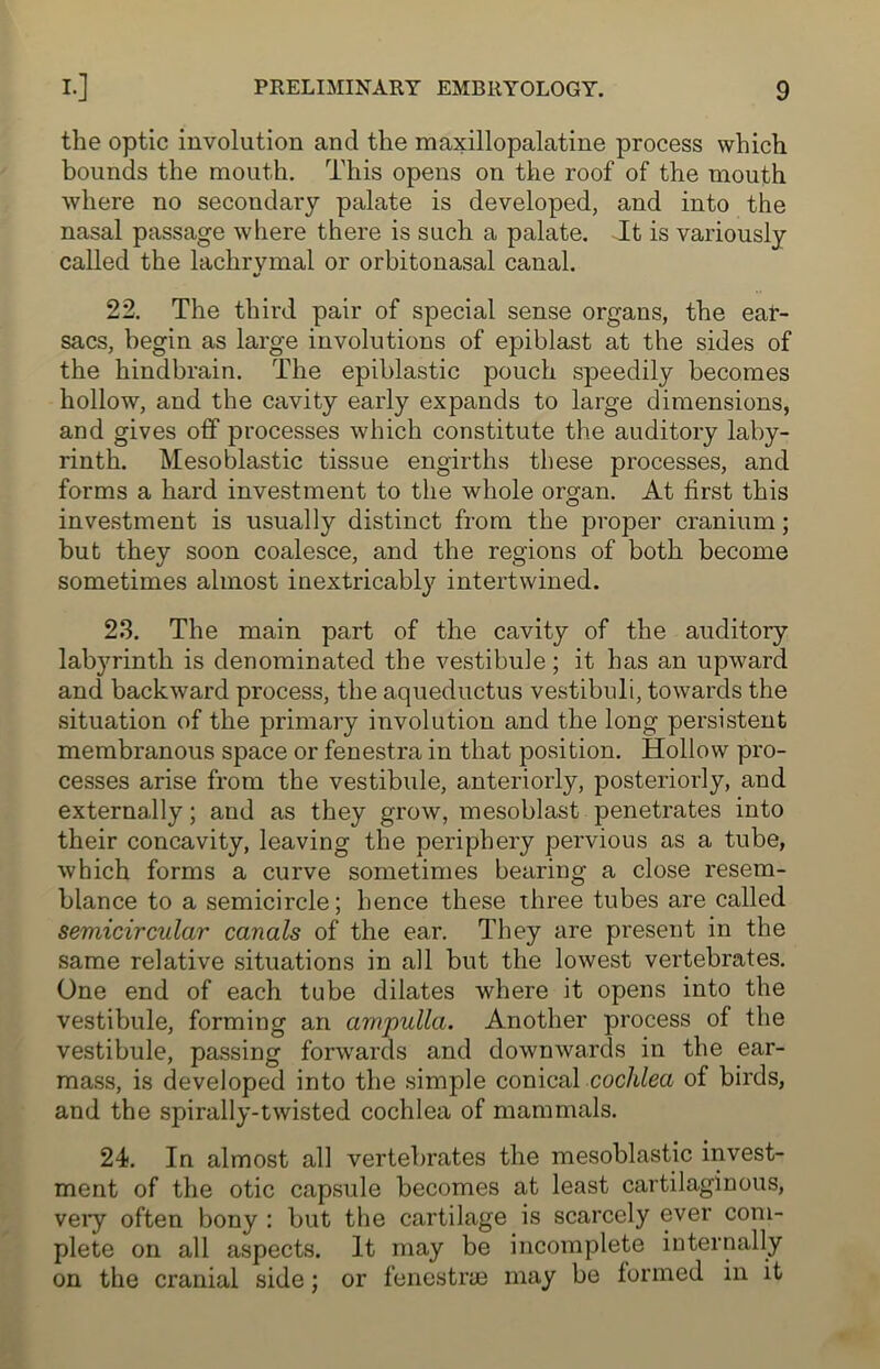 the optic involution and the maxillopalatine process which bounds the mouth. This opens on the roof of the mouth where no secondary palate is developed, and into the nasal passage where there is such a palate. It is variously called the lachrymal or orbitonasal canal. 22. The third pair of special sense organs, the ear- sacs, begin as large involutions of epiblast at the sides of the hindbrain. The epiblastic pouch speedily becomes hollow, and the cavity early expands to large dimensions, and gives off processes which constitute the auditory laby- rinth. Mesoblastic tissue engirths these processes, and forms a hard investment to the whole organ. At first this investment is usually distinct from the proper cranium; but they soon coalesce, and the regions of both become sometimes almost inextricably intertwined. 23. The main part of the cavity of the auditory labyrinth is denominated the vestibule; it has an upward and backward process, the aqueductus vestibuli, towards the situation of the primary involution and the long persistent membranous space or fenestra in that position. Hollow pro- cesses arise from the vestibule, anteriorly, posteriorly, and externally; and as they grow, mesoblast penetrates into their concavity, leaving the periphery pervious as a tube, which forms a curve sometimes bearing a close resem- blance to a semicircle; hence these three tubes are called semicircular canals of the ear. They are present in the same relative situations in all but the lowest vertebrates. One end of each tube dilates where it opens into the vestibule, forming an ampulla. Another process of the vestibule, passing forwards and downwards in the ear- mass, is developed into the simple conical cochlea of birds, and the spirally-twisted cochlea of mammals. 24. In almost all vertebrates the mesoblastic invest- ment of the otic capsule becomes at least cartilaginous, very often bony : but the cartilage is scarcely ever com- plete on all aspects. It may be incomplete internally on the cranial side; or fenestras may be formed in it