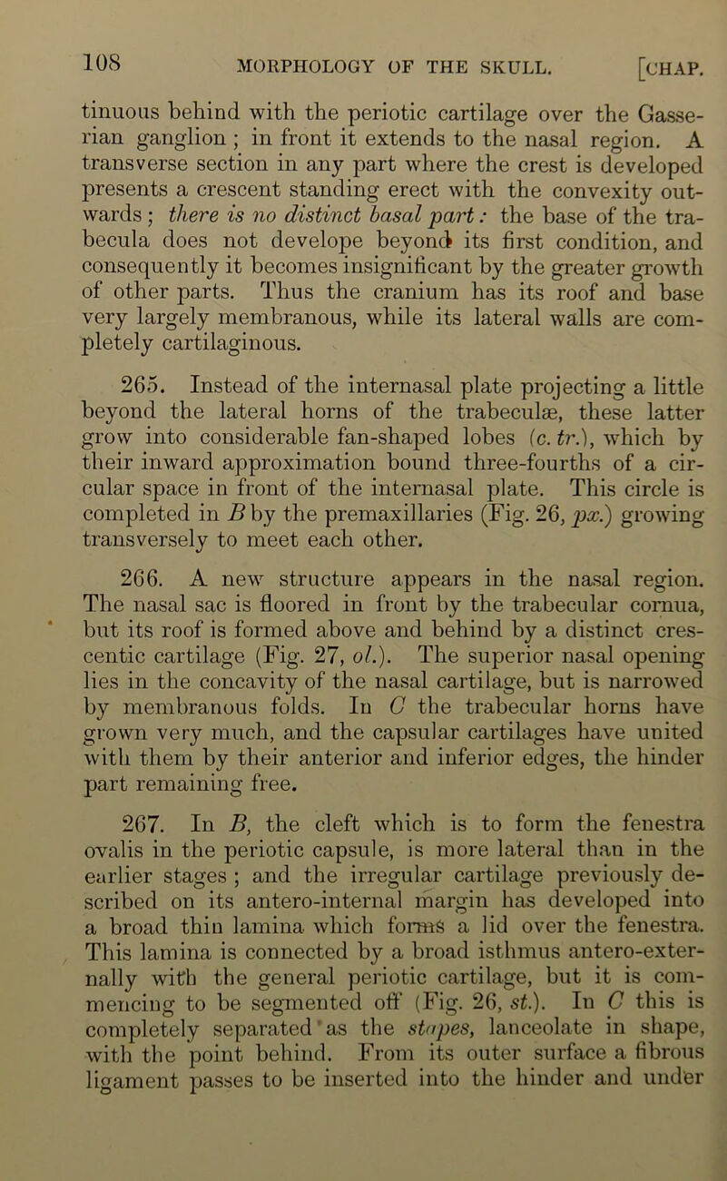 tinuous behind with the periotic cartilage over the Gasse- rian ganglion ; in front it extends to the nasal region. A transverse section in any part where the crest is developed presents a crescent standing erect with the convexity out- wards ; there is no distinct basal part: the base of the tra- becula does not develope beyond its first condition, and consequently it becomes insignificant by the greater growth of other parts. Thus the cranium has its roof and base very largely membranous, while its lateral walls are com- pletely cartilaginous. 265. Instead of the internasal plate projecting a little beyond the lateral horns of the trabeculae, these latter grow into considerable fan-shaped lobes (c. tr.), which bv their inward approximation bound three-fourths of a cir- cular space in front of the internasal plate. This circle is completed in B by the premaxi]laries (Fig. 26, px.) growing transversely to meet each other. 266. A new structure appears in the nasal region. The nasal sac is floored in front by the trabecular cornua, but its roof is formed above and behind by a distinct cres- centic cartilage (Fig. 27, ol.). The superior nasal opening lies in the concavity of the nasal cartilage, but is narrowed by membranous folds. In G the trabecular horns have grown very much, and the capsular cartilages have united with them by their anterior and inferior edges, the hinder part remaining free. 267. In B, the cleft which is to form the fenestra ovalis in the periotic capsule, is more lateral than in the earlier stages ; and the irregular cartilage previously de- scribed on its antero-internal margin has developed into a broad thin lamina which forms a lid over the fenestra. This lamina is connected by a broad isthmus antero-exter- nally with the general periotic cartilage, but it is com- mencing to be segmented oft' (Fig. 26, st.). In C this is completely separated'as the stapes, lanceolate in shape, with the point behind. From its outer surface a fibrous ligament passes to be inserted into the hinder and under