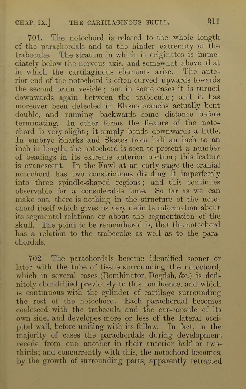 701. The notochord is related to the whole length of the parachordals and to the hinder extremity of the trabecuke. The stratum in which it originates is imme- diately below the nervous axis, and somewhat above that in which the cartilaginous elements arise. The ante- rior end of the notochord is often curved upwards towards the second brain vesicle ; but in some cases it is turned downwards again between the trabeculae; and it has moreover been detected in Elasmobranchs actually bent double, and running backwards some distance before terminating:. In other forms the flexure of the noto- chord is very slight; it simply bends downwards a little. In embryo Sharks and Skates from half an inch to an inch in length, the notochord is seen to present a number of headings in its extreme anterior portion; this feature is evanescent. In the Fowl at an early stage the cranial notochord has two constrictions dividing it imperfectly into three spindle-shaped regions; and this continues observable for a considerable time. So far as we can make out, there is nothing in the structure of the noto- chord itself which gives us very definite information about its segmental relations or about the segmentation of the skull. The point to be remembered is, that the notochord has a relation to the trabeculae as well as to the para- chordals. 702. The parachordals become identified sooner or later with the tube of tissue surrounding the notochord, which in several cases (Bombinator, Dogfish, &c.) is defi- nitely chondrified previously to this confluence, and which is continuous with the cylinder of cartilage surrounding the rest of the notochord. Each parachordal becomes coalesced with the trabecula and the ear-capsule of its own side, and developes more or less of the lateral occi- pital wall, before uniting with its fellow. In fact, in the majority of cases the parachordals during development recede from one another in their anterior half or two- thirds; and concurrently with this, the notochord becomes, by the growth of surrounding parts, apparently retracted