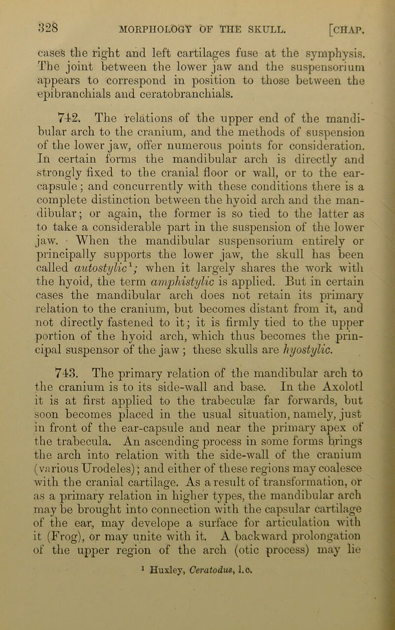 cases the tight and left cartilages fuse at the symphysis. The joint between the lower jaw and the suspensoriurn appears to correspond in position to those between the epibranchials and ceratobranchials. 7-12. The relations of the upper end of the mandi- bular arch to the cranium, and the methods of suspension of the lower jaw, offer numerous points for consideration. In certain forms the mandibular arch is directly and strongly fixed to the cranial floor or wall, or to the ear- capsule ; and concurrently with these conditions there is a complete distinction between the hyoid arch and the man- dibular ; or again, the former is so tied to the latter as to take a considerable part in the suspension of the lower jaw. When the mandibular suspensoriurn entirely or principally supports the lower jaw, the skull has been called autostylic1; when it largely shares the work with the hyoid, the term amphistylic is applied. But in certain cases the mandibular arch does not retain its primary relation to the cranium, hut becomes distant from it, aud not directly fastened to it; it is firmly tied to the upper portion of the hyoid arch, which thus becomes the prin- cipal suspensor of the jaw ; these skulls are hyostylic. 7-13. The primary relation of the mandibular arch to the cranium is to its side-wall and base. In the Axolotl it is at first applied to the trabeculce far forwards, but soon becomes placed in the usual situation, namely, just in front of the ear-capsule and near the primary apex of the trabecula. An ascending process in some forms brings the arch into relation with the side-wall of the cranium (various Urodeles); and either of these regions may coalesce with the cranial cartilage. As a result of transformation, or as a primary relation in higher types, the mandibular arch may be brought into connection with the capsular cartilage of the ear, may develope a surface for articulation with it (Frog), or may unite with it. A backward prolongation of the upper region of the arch (otic process) may lie 1 Huxley, Ceratodus, l.c.