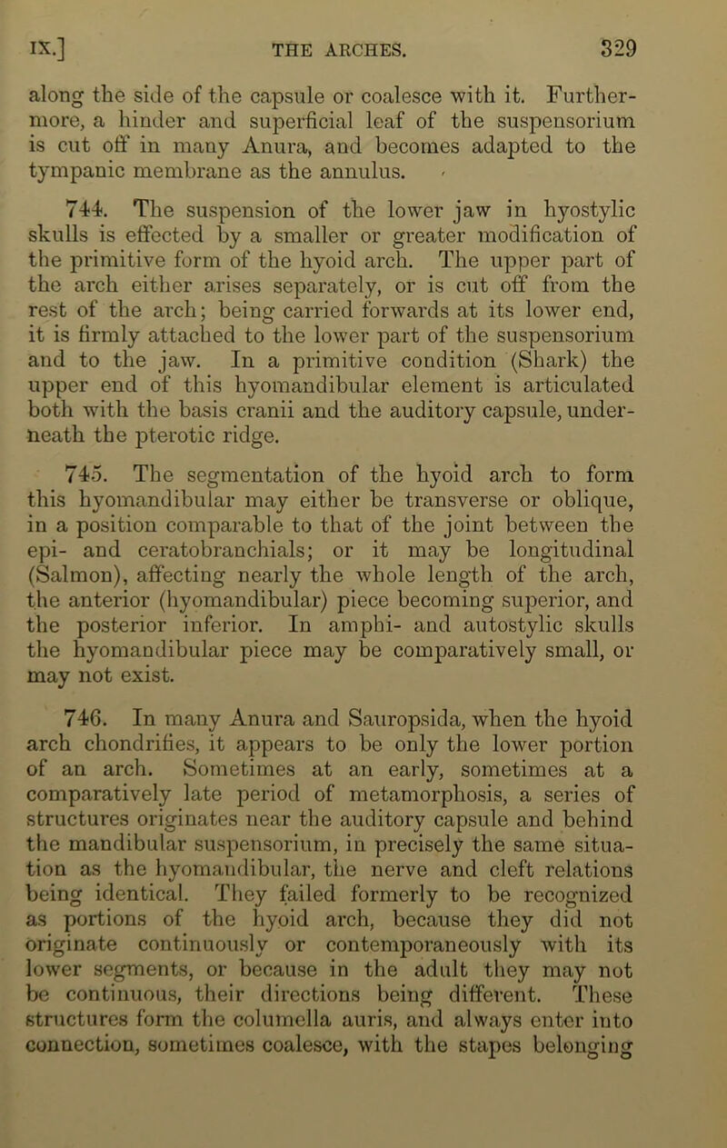 along the side of the capsule or coalesce with it. Further- more, a hinder and superficial leaf of the suspensorium is cut off in many Anura, and becomes adapted to the tympanic membrane as the annulus. 744. The suspension of the lower jaw in hyostylic skulls is effected by a smaller or greater modification of the primitive form of the hyoid arch. The upper part of the arch either arises separately, or is cut off from the rest of the arch; being carried forwards at its lower end, it is firmly attached to the lower part of the suspensorium and to the jaw. In a primitive condition (Shark) the upper end of this hyomandibular element is articulated both with the basis cranii and the auditory capsule, under- neath the pterotic ridge. 745. The segmentation of the hyoid arch to form this hyomandibular may either be transverse or oblique, in a position comparable to that of the joint between the epi- and ceratobranchials; or it may be longitudinal (Salmon), affecting nearly the whole length of the arch, the anterior (hyomandibular) piece becoming superior, and the posterior inferior. In amphi- and autostylic skulls the hyomandibular piece may be comparatively small, or may not exist. 746. In many Anura and Sauropsida, when the hyoid arch chondrifies, it appears to be only the lower portion of an arch. Sometimes at an early, sometimes at a comparatively late period of metamorphosis, a series of structures originates near the auditory capsule and behind the mandibular suspensorium, in precisely the same situa- tion as the hyomandibular, the nerve and cleft relations being identical. They failed formerly to be recognized as portions of the hyoid arch, because they did not originate continuously or contemporaneously with its lower segments, or because in the adult they may not be continuous, their directions being different. These structures form the columella auris, and always enter into connection, sometimes coalesce, with the stapes belonging
