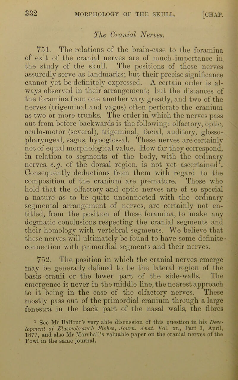 The Cranial Nerves. 751. The relations of the brain-case to the foramina of exit of the cranial nerves are of much importance in the study of the skull. The positions of these nerves assuredly serve as landmarks; but their precise significance cannot yet be definitely expressed. A certain order is al- ways observed in their arrangement; but the distances of the foramina from one another vary greatly, and two of the nerves (trigeminal and vagus) often perforate the cranium as two or more trunks. The order in which the nerves pass out from before backwards is the following: olfactory, optic, oculo-motor (several), trigeminal, facial, auditory, glosso- pharyngeal, vagus, hypoglossal. These nerves are certainly not of equal morphological value. How far they correspond, in relation to segments of the bod}7-, with the ordinary nerves, e.g. of the dorsal region, is not yet ascertained1. Consequently deductions from them with regard to the composition of the cranium are premature. Those who hold that the olfactory and optic nerves are of so special a nature as to be quite unconnected with the ordinary segmental arrangement of nerves, are certainly not en- titled, from the position of these foramina, to make any dogmatic conclusions respecting the cranial segments and their homology with vertebral segments. We believe that these nerves will ultimately be found to have some definite- connection with primordial segments and their nerves. 752. The position in which the cranial nerves emerge may be generally defined to be the lateral region of the basis cranii or the lower part of the side-walls. The emergence is never in the middle line, the nearest approach to it being in the case of the olfactory nerves. These mostly pass out of the primordial cranium through a large fenestra in the back part of the nasal walls, the fibres 1 See Mr Balfour’s very able discussion of this question in his Deve- lopment of Elasmobranch Fishes, Journ. Anat. Vol. xi., Part 3, April, 1877, and also Mr Marshall’s valuable paper on the cranial nerves of the Fowl in the same journal.