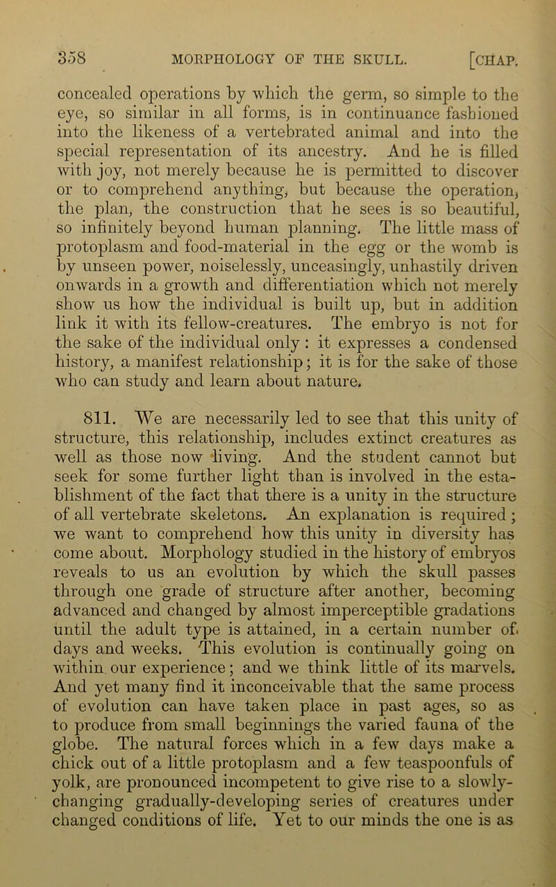 concealed operations by which the germ, so simple to the eye, so similar in all forms, is in continuance fashioned into the likeness of a vertebrated animal and into the special representation of its ancestry. And he is filled with joy, not merely because he is permitted to discover or to comprehend anything, but because the operation* the plan, the construction that he sees is so beautiful, so infinitely beyond human planning. The little mass of protoplasm and food-material in the egg or the womb is by unseen power, noiselessly, unceasingly, unhastily driven onwards in a growth and differentiation which not merely show us how the individual is built up, but in addition link it with its fellow-creatures. The embryo is not for the sake of the individual only : it expresses a condensed history, a manifest relationship; it is for the sake of those who can study and learn about nature. 811. We are necessarily led to see that this unity of structure, this relationship, includes extinct creatures as well as those now living. And the student cannot but seek for some further light than is involved in the esta- blishment of the fact that there is a unity in the structure of all vertebrate skeletons. An explanation is required ; we wrant to comprehend how this unity in diversity has come about. Morphology studied in the history of embryos reveals to us an evolution by which the skull passes through one grade of structure after another, becoming advanced and changed by almost imperceptible gradations until the adult type is attained, in a certain number of. days and weeks. This evolution is continually going on within our experience; and we think little of its marvels. And yet many find it inconceivable that the same process of evolution can have taken place in past ages, so as to produce from small beginnings the varied fauna of the globe. The natural forces which in a few days make a chick out of a little protoplasm and a few teaspoonfuls of yolk, are pronounced incompetent to give rise to a slowly- changing gradually-developing series of creatures under changed conditions of life. Yet to our minds the one is as