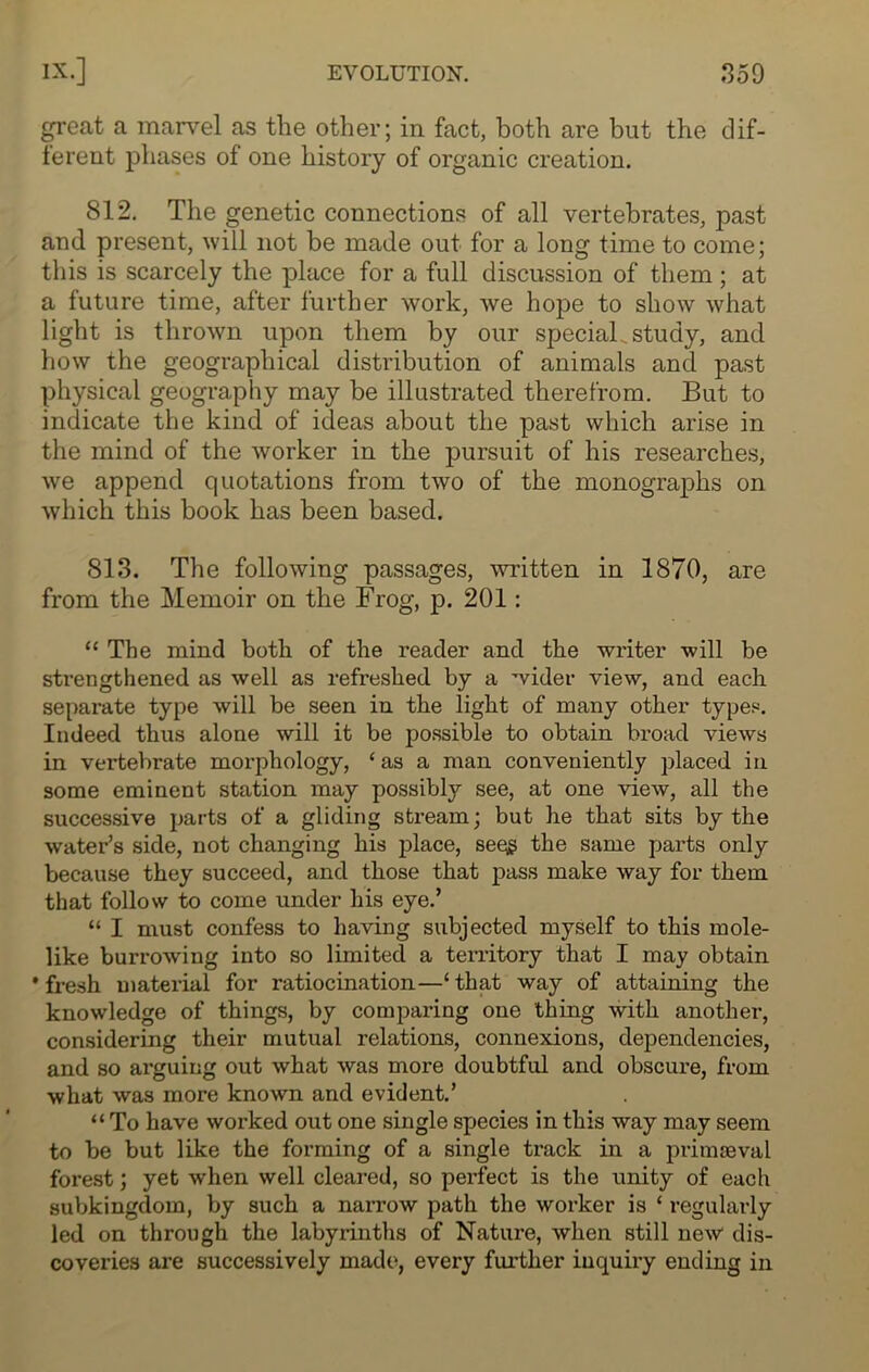 gnreat a marvel as the other; in fact, both are but the dif- ferent phases of one history of organic creation. 812. The genetic connections of all vertebrates, past and present, will not be made out for a long time to come; this is scarcely the place for a full discussion of them ; at a future time, after further work, we hope to show what light is thrown upon them by our special.study, and how the geographical distribution of animals and past physical geography may be illustrated therefrom. But to indicate the kind of ideas about the past which arise in the mind of the worker in the pursuit of his researches, we append quotations from two of the monographs on which this book has been based. 813. The following passages, written in 1870, are from the Memoir on the Frog, p. 201: “The mind both of the reader and the writer will be strengthened as well as refreshed by a wider view, and each separate type will be seen in the light of many other types. Indeed thus alone will it be possible to obtain broad views in vertebrate morphology, ‘as a man conveniently placed in some eminent station may possibly see, at one view, all the successive parts of a gliding stream; but he that sits by the water’s side, not changing his place, seqg the same parts only because they succeed, and those that pass make way for them that follow to come under his eye.’ “ I must confess to having subjected myself to this mole- like burrowing into so limited a territory that I may obtain * fresh material for ratiocination—‘ that way of attaining the knowledge of things, by comparing one thing with another, considering their mutual relations, connexions, dependencies, and so arguing out what was more doubtful and obscure, from what was more known and evident.’ “To have worked out one single species in this way may seem to be but like the forming of a single track in a primaeval forest; yet when well cleared, so perfect is the unity of each subkingdom, by such a narx-ow path the worker is * regularly led on through the labyrinths of Nature, when still new dis- coveries are successively made, every further inquiry ending in
