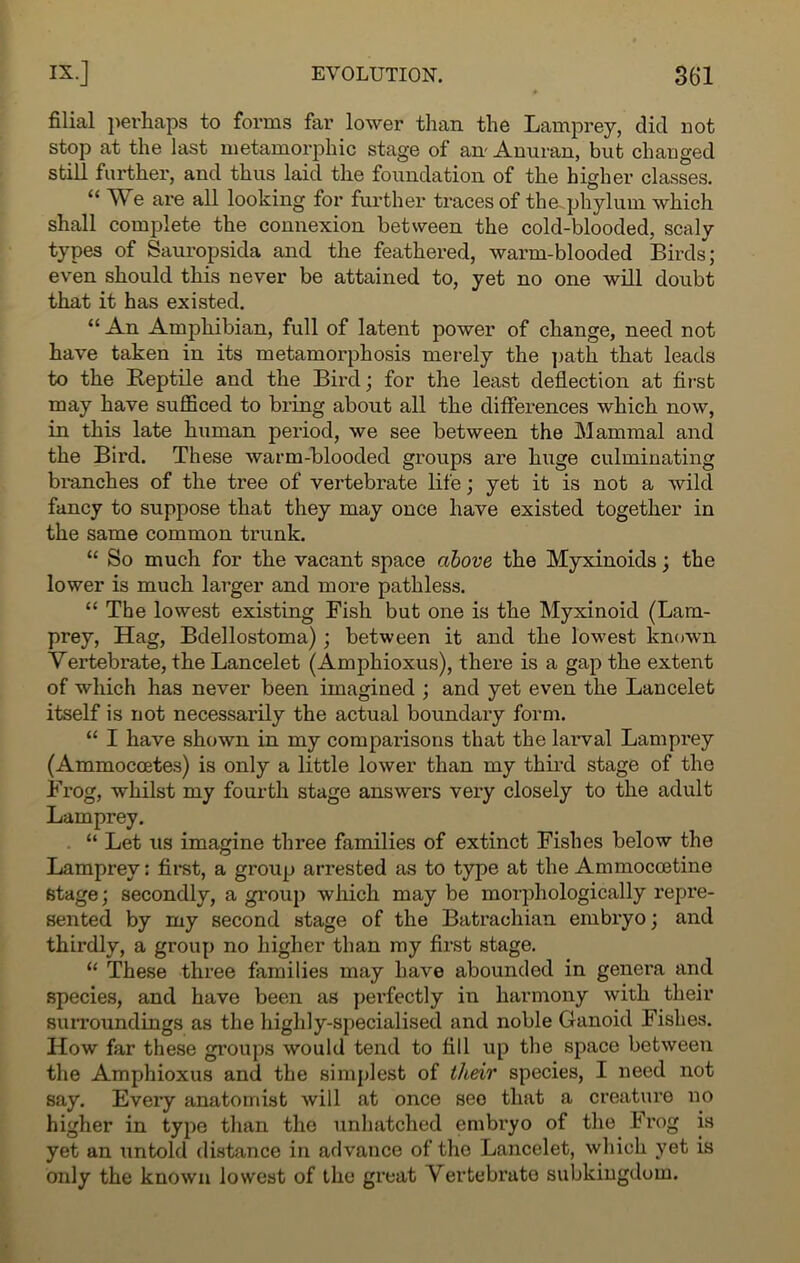 filial perhaps to forms far lower than the Lamprey, did not stop at the last metamorphic stage of an- Anuran, but changed still further, and thus laid the foundation of the higher classes. “ W e are all looking for further traces of the ..phylum which shall complete the connexion between the cold-blooded, scaly types of Sauropsida and the feathered, warm-blooded Birds; even should this never be attained to, yet no one will doubt that it has existed. “ An Amphibian, full of latent power of change, need not have taken in its metamorphosis merely the path that leads to the Reptile and the Bird; for the least deflection at first may have sufficed to bring about all the differences which now, in this late human period, we see between the Mammal and the Bird. These warm-blooded groups are huge culminating branches of the tree of vertebrate life; yet it is not a wild fancy to suppose that they may once have existed together in the same common trunk. “ So much for the vacant space above the Myxinoids; the lower is much larger and more pathless. “ The lowest existing Fish but one is the Myxinoid (Lam- prey, Hag, Bdellostoma); between it and the lowest known Vertebrate, the Lancelet (Amphioxus), there is a gap the extent of which has never been imagined ; and yet even the Lancelet itself is not necessarily the actual boundary form. “ I have shown in my comparisons that the larval Lamprey (Ammoccetes) is only a little lower than my third stage of the Frog, whilst my fourth stage answers very closely to the adult Lamprey. “ Let us imagine three families of extinct Fishes below the Lamprey: first, a group arrested as to type at the Ammocoetine stage; secondly, a group which may be morphologically repre- sented by my second stage of the Batrachian embryo; and thirdly, a group no higher than my first stage. “ These three families may have abounded in genera and species, and have been as perfectly in harmony with their surroundings as the highly-specialised and noble Ganoid Fishes. How far these groups would tend to fill up the space between the Amphioxus and the simplest of tlceir species, I need not say. Eveiy anatomist will at once see that a creature no higher in type than the unhatched embryo of the Frog is yet an untold distance in advance of the Lancelet, which yet is only the known lowest of the great Vertebrate subkingdom.